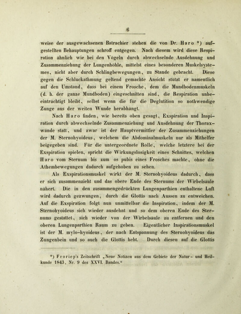 weise der ausgewachsenen Batrachier stehen die von Dr. Haro auf- gestellten Behauptungen schroff entgegen. Nach diesem wird diese Respi- ration ähnlich wie bei den Vögeln durch abwechselnde Ausdehnung und Zusammenziehung der Lungenhöhle, mittelst eines besonderen Muskelsyste- mes, nicht aber durch Schlingbewegungen, zu Stande gebracht. Diese gegen die Schluckathmung geltend gemachte Ansicht stützt er namentlich auf den Umstand, dass bei einem Frosche, dem die Mundbodenmuskeln (d. h. der ganze Mundboden) eingeschnitten sind, die Respiration unbe- einträchtigt bleibt, selbst wenn die für die Deglutition so nothwendige Zunge aus der weiten Wunde herabhängt. Nach Haro finden, wie bereits oben gesagt, Exspiration und Inspi- ration durch abwechselnde Zusammenziehung und Ausdehnung der Thorax- wände statt, und zwar ist der Hauptvermittler der Zusammenziehungen der M. Sternohyoideus, welchem die Abdominalmuskeln nur als Mithelfer beigegeben sind. Für die untergeordnete Rolle, welche letztere bei der Exspiration spielen, spricht die Wirkungslosigkeit eines Schnittes, welchen Haro vom Sternum bis zum os pubis eines Frosches machte, ohne die Athembewegungen dadurch aufgehoben zu sehen. Als Exspirationsmuskel wirkt der M. Sternohyoideus dadurch, dass er sich zusammenzieht und das obere Ende des Sternums der Wirbelsäule nähert. Die in den zusammengedrückten Lungenparthien enthaltene Luft wird dadurch gezwungen, durch die Glottis nach Aussen zu entweichen. Auf die Exspiration folgt nun unmittelbar die Inspiration, indem der M. Sternohyoideus sich wieder ausdehnt und so dem oberen Ende des Ster- nums gestattet, sich wieder von der Wirbelsäule zu entfernen und den oberen Lungenparthien Raum zu geben. Eigentlicher Inspirationsmuskel ist der M. mylo-hyoideus, der nach Entspannung des Sternohyoideus das Zungenbein und so auch die Glottis hebt. Durch diesen auf die Glottis *) Froriep’s Zeitschrift „Neue Notizen aus dem Gebiete der Natur- und Heil- kunde 1843, Nr. 9 des XXVI. Bandes.“