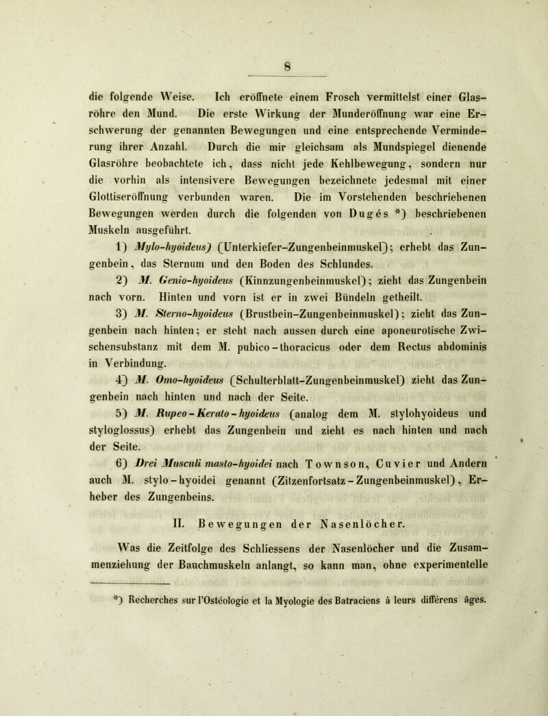 die folg^ende Weise. Ich eröffnete einem Frosch vermittelst einer Glas- röhre den Mund. Die erste Wirkung der MunderölTnung war eine Er- schwerung der genannten Bewegungen und eine entsprechende Verminde- rung ihrer Anzahl. Durch die mir gleichsam als Mundspiegel dienende Glasröhre beobachtete ich, dass nicht jede Kehlbewegung, sondern nur die vorhin als intensivere Bewegungen bezeichnete jedesmal mit einer Glottiseröffnung verbunden waren. Die im Vorstehenden beschriebenen Bewegungen werden durch die folgenden von Duges beschriebenen Muskeln ausgeführt. 1) Mylo-hyoideus) (^Unterkiefer-Zungenbeinmuskel}; erhebt das Zun- genbein, das Sternum und den Boden des Schlundes. 2) M. Genio-hyoideiis (Kinnzungenbeinmuskel); zieht das Zungenbein nach vorn. Hinten und vorn ist er in zwei Bündeln getheilt. 3) M. Stemo-hyoideiis (Brustbein-Zungenbeinmuskel); zieht das Zun- genbein nach hinten; er steht nach aussen durch eine aponeurotische Zwi- schensubstanz mit dem M. pubico-thoracicus oder dem Rectus abdominis in Verbindung. 4) M. Omo-hyoideus (Schulterblatt-Zungenbeinmuskel) zieht das Zun- genbein nach hinten und nach der Seite. 5) M. Rupeo - Kerato - hyoideus (analog dem M. stylohyoideus und styloglossus) erhebt das Zungenbein und zieht es nach hinten und nach der Seite. 6) Drei Musculi masto-hyoidei nach Townson, Cu vier und Andern auch M. Stylo - hyoidei genannt (Zitzenfortsatz - Zungenbeinmuskel), Er- heber des Zungenbeins. II. B ewegungen der Nasenlöcher. Was die Zeitfolge des Schliessens der Nasenlöcher und die Zusam- menziehung der Bauchmuskeln anlangt, so kann man, ohne experimentelle Recherches sur l’Ostöologie et la Myologie des Batraciens ä leurs differens äges.