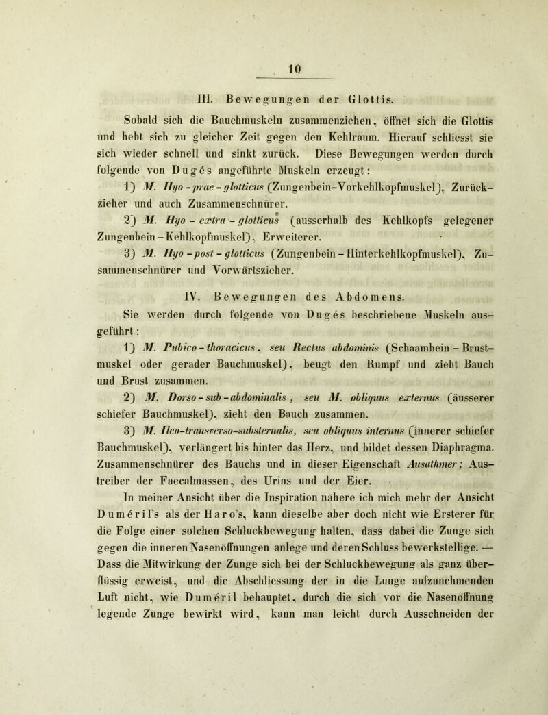 III. Bewegungen der Glottis. Sobald sich die Bauchmuskeln zusammenziehen, öffnet sich die Glottis und hebt sich zu gleicher Zeit gegen den Kehlraum. Hierauf schliesst sie sich wieder schnell und sinkt zurück. Diese Bewegungen werden durch folgende von D u g e s angeführte Muskeln erzeugt: 1) M. 7/yo-/u’öe(Zungenbein-VorkehlkopfmuskelJ, Zurück- zieher und auch Zusammenschnürer. 2} M. Hyo - extra - glotticus (ausserhalb des Kehlkopfs gelegener Zungenbein-Kehlkopfmuskel), Erweiterer. 3) M. Hyo - post - glotticus (Zungenhein - Hinterkehlkopfmuskel), Zu- sammenschnürer und Vorwärtszieher. IV. B e w e g u n g e 11 des Abdomens. Sie werden durch folgende von Duges beschriebene Muskeln aus- geführt : 1) M. Puhico - thorucicus ^ seu Rectus uhdominis (Schaambein - Brust- muskel oder gerader Bauchmuskel), beugt den Rumpf und zieht Bauch und Brust zusammen. 2) M. Dorso - suh-abdominalis , seu M. ohliquus externus (äusserer schiefer Bauchmuskel), zieht den Bauch zusammen. 3) M. Ileo-transverso-suhsternalis, seu obliquus internus (innerer schiefer Bauchmuskel), verlängert bis hinter das Herz, und bildet dessen Diaphragma. Zusammenschnürer des Bauchs und in dieser Eigenschaft Ausathmer; Aus- treiber der Faecalmassen, des Urins und der Eier. In meiner Ansicht über die Inspiration nähere ich mich mehr der Ansicht D u m e r i Ts als der Har o’s, kann dieselbe aber doch nicht wie Ersterer für die Folge einer solchen Schluckbewegung halten, dass dabei die Zunge sich gegen die inneren Nasenöffnungen anlege und deren Schluss bewerkstellige. — Dass die Mitwirkung der Zunge sich hei der Schluckbewegung als ganz über- flüssig erweist, und die Abschliessung der in die Lunge aufzunehmenden Luft nicht, wie Dumeril behauptet, durch die sich vor die Nasenöffnung legende Zunge bewirkt wird, kann man leicht durch Ausschneiden der