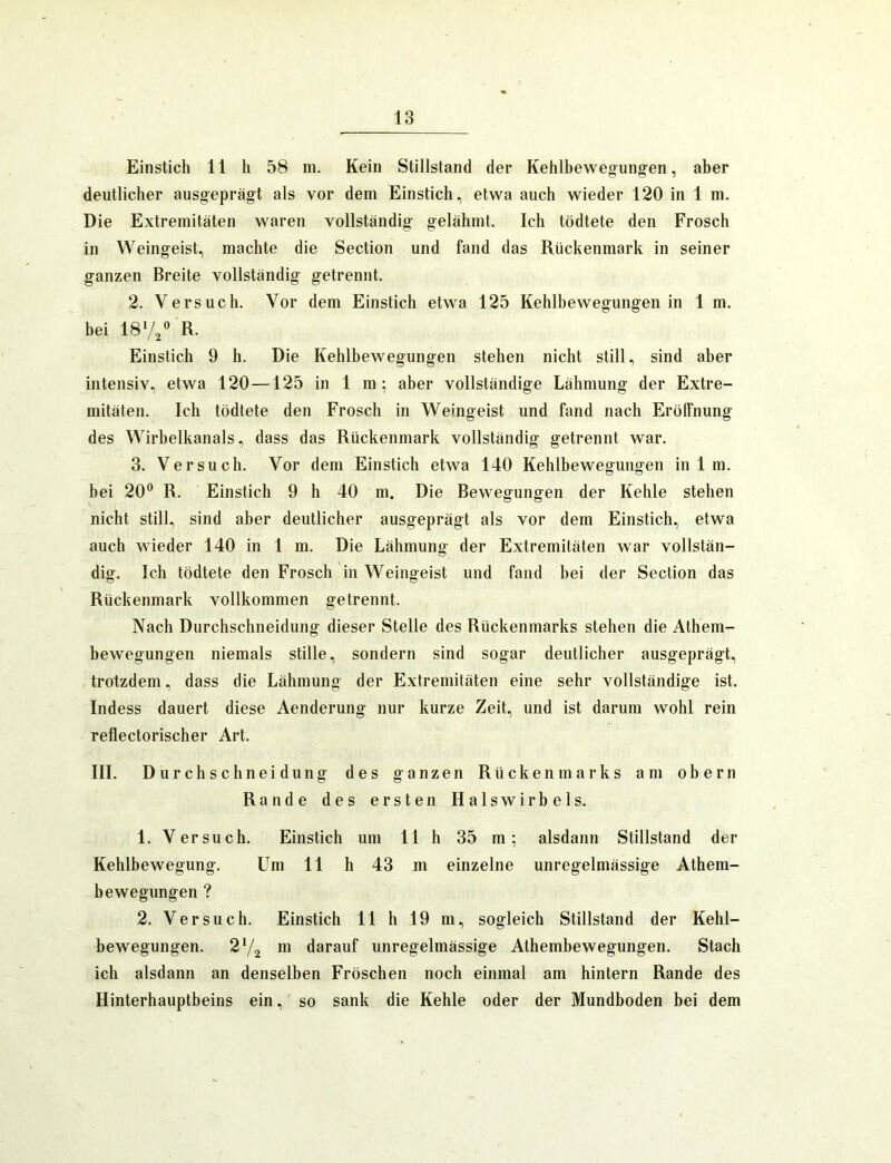 Einstich 11 h 58 ni. Kein Stillstand der Kehlbewegungen, aber deutlicher ausgeprägt als vor dem Einstich, etwa auch wieder 120 in 1 m. Die Extremitäten waren vollständig gelähmt. Ich tödtete den Frosch in Weingeist, machte die Section und fand das Rückenmark in seiner ganzen Breite vollständig getrennt. 2. Versuch. Vor dem Einstich etwa 125 Kehlbewegungen in 1 m. hei 187/ R- Einstich 9 h. Die Kehlbewegungen stehen nicht still, sind aber intensiv, etwa 120 —125 in 1 m; aber vollständige Lähmung der Extre- mitäten. Ich tödtete den Frosch in Weingeist und fand nach Eröffnung des Wirhelkanals, dass das Rückenmark vollständig getrennt war. 3. Versuch. Vor dem Einstich etwa 140 Kehlbewegungen in 1 m. hei 20® R. Einstich 9 h 40 m. Die Bewegungen der Kehle stehen nicht still, sind aber deutlicher ausgeprägt als vor dem Einstich, etwa auch wieder 140 in 1 m. Die Lähmung der Extremitäten war vollstän- dig. Ich tödtete den Frosch in Weingeist und fand hei der Section das Rückenmark vollkommen getrennt. Nach Durchschneidung dieser Stelle des Rückenmarks stehen die Athem- bewegungen niemals stille, sondern sind sogar deutlicher ausgeprägt, trotzdem, dass die Lähmung der Extremitäten eine sehr vollständige ist. Indess dauert diese Aenderung nur kurze Zeit, und ist darum wohl rein reflectorischer Art. III. Durchschneidung des ganzen Rückenmarks am obern Rande des ersten Halswirbels. 1. Versuch. Einstich um 11 h 35 m; alsdann Stillstand der Kehlbewegung. Um 11 h 43 m einzelne unregelmässige Athem- bewegungen ? 2. Versuch. Einstich 11 h 19 m, sogleich Stillstand der Kehl- bewegungen. 272 darauf unregelmässige Athembewegungen. Stach ich alsdann an denselben Fröschen noch einmal am hintern Rande des Hinterhauptbeins ein, so sank die Kehle oder der Mundboden bei dem