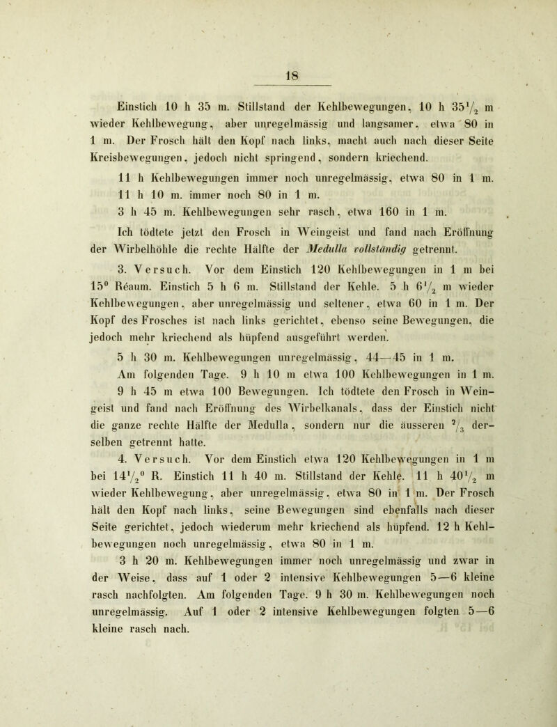 Einstich 10 h 35 m. Stillstand der Kehlbewegungeii, 10 li 35 m wieder Kehlbewegung, aber unregelmässig und langsamer, etwa 80 in 1 m. Der Frosch hält den Kopf nach links, macht auch nach dieser Seite Kreisbewegungen, jedoch nicht springend, sondern kriechend. 11 h Kehlhewegungen immer noch unregelmässig, etwa 80 in 1 in. 11 h 10 ni. immer noch 80 in 1 m. 3 h 45 m. Kehlbewegungen sehr rasch, etwa 160 in 1 m. Ich tödtete jetzt den Frosch in Weingeist und fand nach Erölfnung der Wirbelhöhle die rechte Hälfte der Medulla vollständig getrennt. 3. Versuch. Vor dem Einstich 120 Kehlbewegungen in 1 m bei 15® Röaum. Einstich 5 h 6 m. Stillstand der Kehle. 5 h m wieder Kehlbewegungen, aber unregelmässig und seltener, etwa 60 in 1 m. Der Kopf des Frosches ist nach links gerichtet, ebenso seine Bewegungen, die jedoch mehr kriechend als hüpfend ausgeführt werden. 5 h 30 m. Kehlhewegungen unregelmässig, 44—45 in 1 m. Am folgenden Tage. 9 h 10 m etwa 100 Kehlhewegungen in 1 m. 9 h 45 m etwa 100 Bewegungen. Ich tödtete den Frosch in Wein- geist und fand nach Eröflnung des Wirbelkanals, dass der Einstich nicht die ganze rechte Hälfte der Medulla, sondern nur die äusseren der- selben getrennt hatte. 4. Versuch. Vor dem Einstich etwa 120 Kehlhewegungen in 1 m bei 1472® Einstich 11 h 40 m. Stillstand der Kehle. 11 h 407.2 wieder Kehlbewegung, aber unregelmässig, etwa 80 in 1 m. Der Frosch hält den Kopf nach links, seine Bewegungen sind ebenfalls nach dieser Seite gerichtet, jedoch wiederum mehr kriechend als hüpfend. 12 h Kehl- bewegungeii noch unregelmässig, etwa 80 in 1 m. 3 h 20 m, Kehlhewegungen immer noch unregelmässig und zwar in der Weise, dass auf 1 oder 2 intensive Kehlhewegungen 5—6 kleine rasch nachfolgten. Am folgenden Tage. 9 h 30 m. Kehlhewegungen noch unregelmässig. Auf 1 oder 2 intensive Kehlhewegungen folgten 5—6 kleine rasch nach.