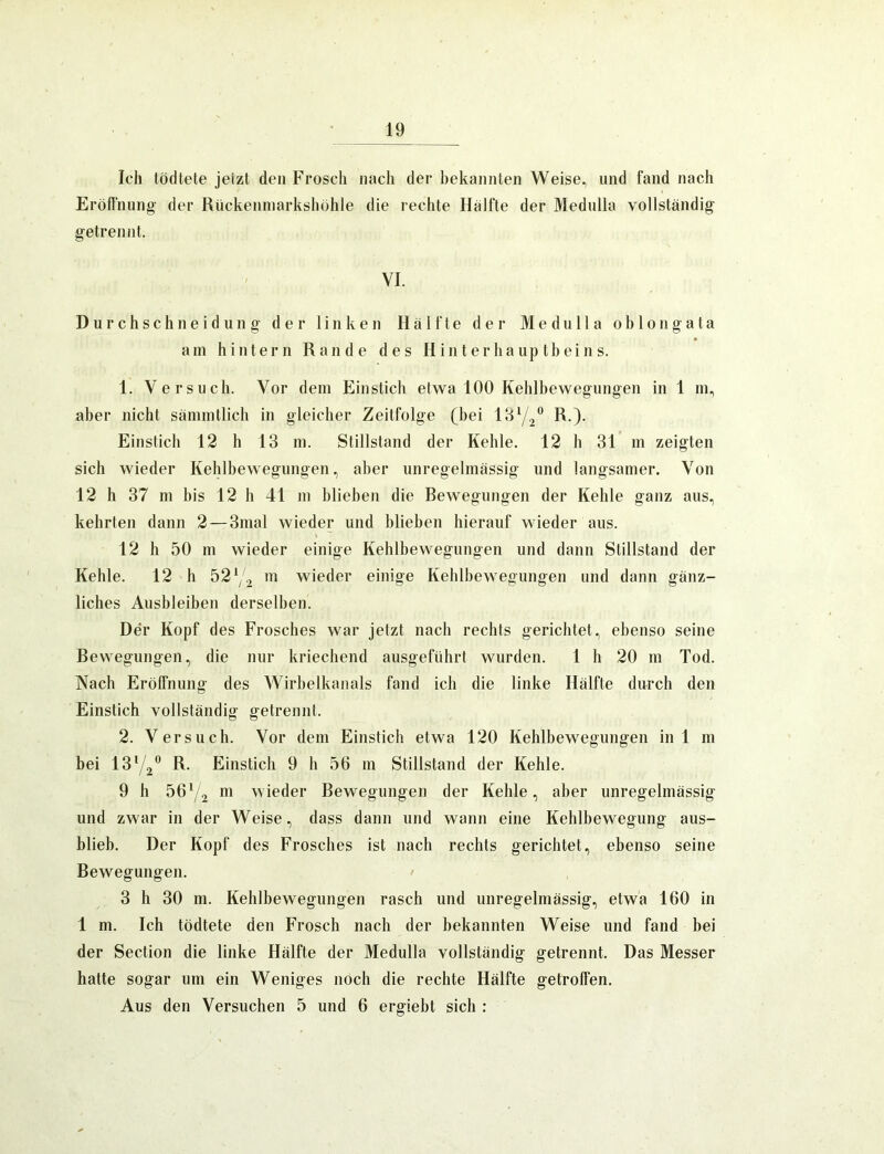 Ich tödtete jetzt den Frosch nach der bekannten Weise, und fand nach Eröftnung der Rückenniarkshöhle die rechte Hälfte der Medulla vollständig getrennt. VI. D u r c h s c h n e i d u 11 g der linken Hälfte der Medulla o b 1 o n g a t a am hintern Rande des Hinterhauptbeins. 1. Versuch. Vor dem Einstich etwa 100 Kehlbewegungen in 1 in, aber nicht sämmtlich in gleicher Zeitfolge (bei R.). Einstich 12 h 13 ni. Stillstand der Kehle. 12 h 31 m zeigten sich wieder Kehlbewegungen, aber unregelmässig und langsamer. Von 12 h 37 111 bis 12 h 41 m blieben die Rewegiingen der Kehle ganz aus, kehrten dann 2 — 3mal wieder und blieben hierauf wieder aus. 12 h 50 m wieder einige Kehlbewegungen und dann Stillstand der Kehle. 12 h 52 ( 2 wieder einige Kehlbewegungen und dann gänz- liches Ausbleiben derselben. Der Kopf des Frosches war jetzt nach rechts gerichtet, ebenso seine Rewegiingen, die nur kriechend ausgeführt wurden. 1 h 20 111 Tod. Nach Erölfnung des Wirbelkanals fand ich die linke Hälfte durch den Einstich vollständig getrennt. 2. Versuch. Vor dem Einstich etwa 120 Kehlbewegungen in 1 m bei 1372*^ R. Einstich 9 h 56 m Stillstand der Kehle. 9 h 56*/2 wieder Rewegungen der Kehle, aber unregelmässig und zwar in der Weise, dass dann und wann eine Kehlbewegung aus- blieb. Der Kopf des Frosches ist nach rechts gerichtet, ebenso seine Rewegungen. 3 h 30 m. Kehlbewegungen rasch und unregelmässig, etwa 160 in 1 m. Ich tödtete den Frosch nach der bekannten Weise und fand bei der Section die linke Hälfte der Medulla vollständig getrennt. Das Messer hatte sogar um ein Weniges noch die rechte Hälfte getroffen. Aus den Versuchen 5 und 6 ergiebt sich :