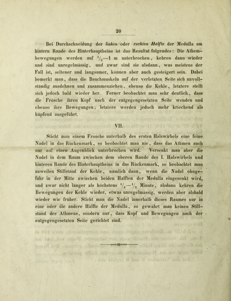 Bei Diirchschneidung- der linken oder rechten Hälfte der Medulla am hintern Rande des Hinterhauptbeins ist das Resultat folgendes: Die Athem- bewegungen werden auf y,—1 m unterbrochen, kehren dann wieder und sind unregelmässig, und zwar sind sie alsdann, was meistens der Fall ist, seltener und langsamer, können aber auch gesteigert sein. Dabei bemerkt man, dass die Bauchmuskeln auf der verletzten Seite sich unvoll- ständig ausdehnen und zusammenziehen, ebenso die Kehle, letztere stellt sich jedoch bald wieder her. Ferner beobachtet man sehr deutlich, dass die Frösche ihren Kopf nach der entgegengesetzten Seite wenden und ebenso ihre Bewegungen; letztere werden jedoch mehr kriechend als hüpfend ausgeführt. VII. Sticht man einem Frosche unterhalb des ersten Halswirbels eine feine. Nadel in das Rückenmark, so beobachtet man nie, dass das Athmen auch nur auf einen Augenblick unterbrochen wird. Versenkt man aber die Nadel in dem Raum zwischen dem oberen Rande des I. Halswirbels und hinteren Rande des Hinterhauptbeins in das Rückenmark, so beobachtet man zuweilen Stillstand der Kehle, nämlich dann, wenn die Nadel ohnge- fähr in der Mitte zwischen beiden Hälften der Medulla eingesenkt wird, und zwar nicht länger als höchstens 74—V2 Minute, alsdann kehren die Bewegungen der Kehle wieder, etwas unregelmässig, werden aber alsbald wieder wie früher. Sticht man die Nadel innerhalb dieses Raumes nur in eine oder die andere Hälfte der Medulla, so gewahrt man keinen Still- stand des Athmens, sondern nur, dass Kopf und Bewegungen nach der entgegengesetzten Seile gerichtet sind. -cOO^Cxx-