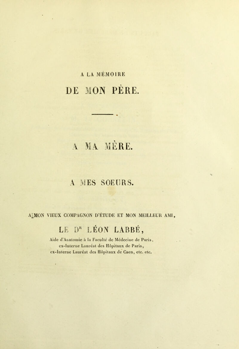 A LA MEMOIRE DE MON PERE. A MES SOEURS. A MON VIEUX COMPAGNON D’ÉTUDE ET MON MEILLEUR AMI, LE DR LÉON LABBÉ, Aide d’Auatomie à la Faculté de Médecine de Paris, ex-interne Lauréat des Hôpitaux de Paris, ex-interne Lauréat des Hôpitaux de Caen, etc. etc.