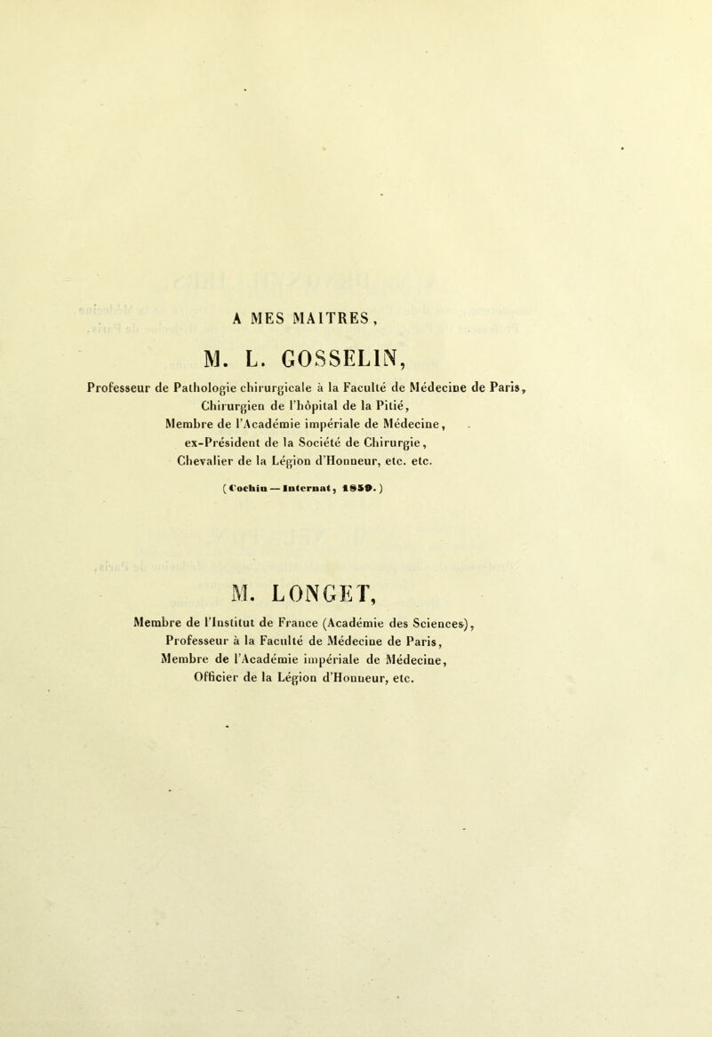 A MES MAITRES, M. L. GOSSELIN, Professeur de Pathologie chirurgicale à la Faculté de Médecine de Paris, Chirurgien de l’hôpital de la Pitié, Membre de l’Académie impériale de Médecine, ex-Président de la Société de Chirurgie, Chevalier de la Légion d’Honneur, etc. etc. (4'ochin— Internat, 18S9.) M. LONGET, Membre de l’Institut de France (Académie des Sciences), Professeur à la Faculté de Médecine de Paris, Membre de l’Académie impériale de Médecine, Officier de la Légion d’Honueur, etc.