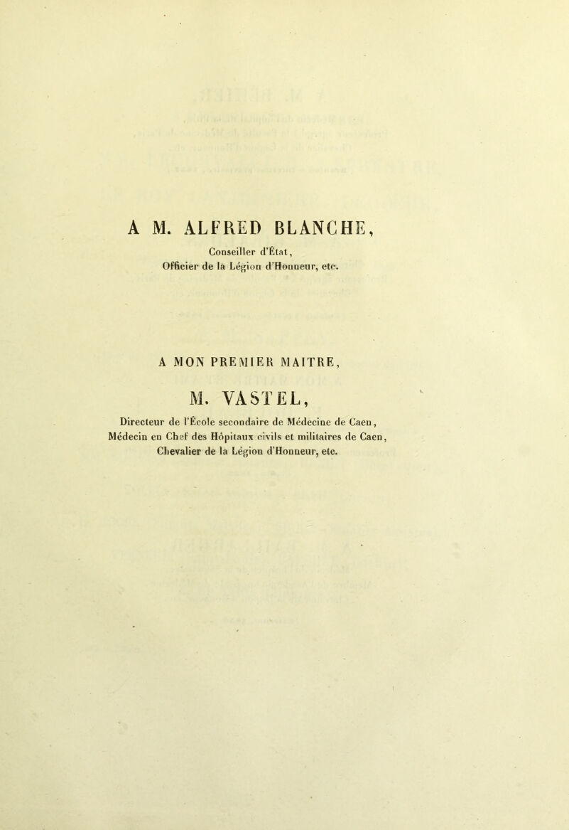 A M. ALFRED BLANCHE, Conseiller d’Élat, Officier de la Légion d’Honneur, etc. A MON PREMIER MAITRE, M. VA ST EL, Directeur de l’École secondaire de Médecine de Caen, Médecin en Chef des Hôpitaux civils et militaires de Caen, Chevalier de la Légion d’Honneur, etc.