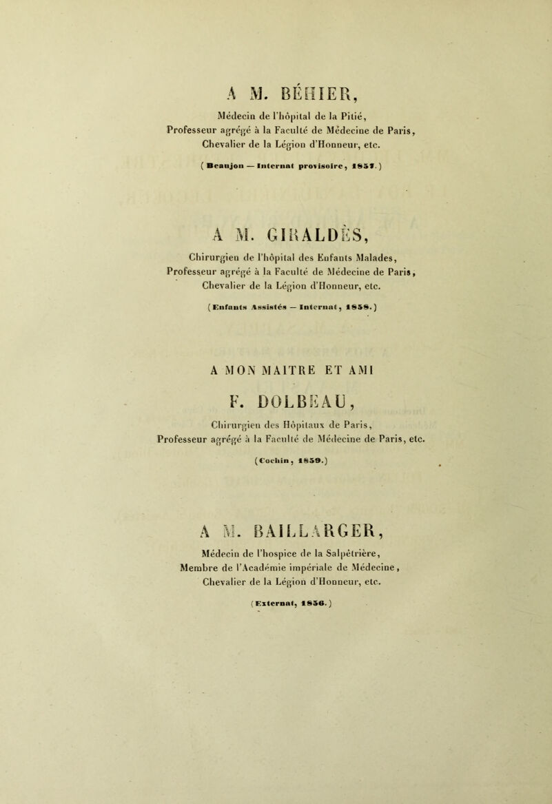 A M. RÉH IER, Médecin de l'hôpilal de la Pitié, Professeur agrégé à la Faculté de Médecine de Paris, Chevalier de la Légion d’Honneur, etc. ( Beaujon — Internat provisoire, ISSf. ) A M. GIRALDÈS, Chirurgieu de l’hôpital des Enfants Malades, Professeur agrégé à la Faculté de Médecine de Paris, Chevalier de la Légion d’Honneur, etc. (Enfants Assistés — Internat, 1858.) A MON MAITRE ET AMI F. DOLBEAU, Chirurgien des Hôpitaux de Paris, Professeur agrégé à la Faculté de Médecine de Paris, etc. (Cocltin, 1859.) A M. BA1LLARGER, Médecin de l’hospice de la Salpêtrière, Membre de l’Académie impériale de Médecine, Chevalier de la Légion d’Honneur, etc. (Externat, 1856.)