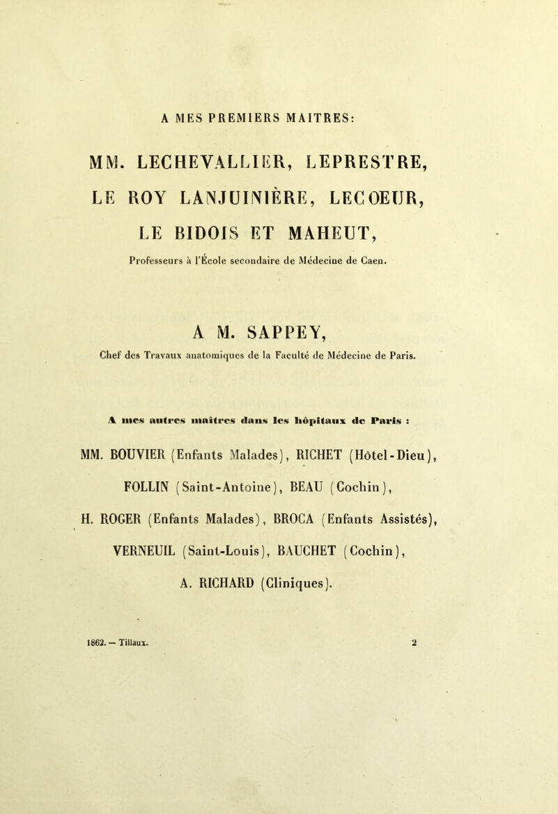 A MES PREMIERS MAITRES: MM. LECHEVALLIiîR, LEPRESTRE, LE ROY LANJUIN1ÈRE, LECOEIJR, LE BIDOIS ET MAHEUT, Professeurs à l’Ecole secondaire de Médecine de Caen. A M. SAP PE Y, Chef des Travaux anatomiques de la Faculté de Médecine de Paris. A mes autres maîtres dans les hôpitaux de Paris : MM. BOUVIER (Enfants Malades), RICHET (Hôtel-Dieu), FOLLIN (Saint-Antoine), BEAU (Cochin), H. ROGER (Enfants Malades), BROCA (Enfants Assistés), VERNEUIL (Saint-Louis), BAUCHET (Cochin), A. RICHARD (Cliniques). 1862. - liliaux. 2