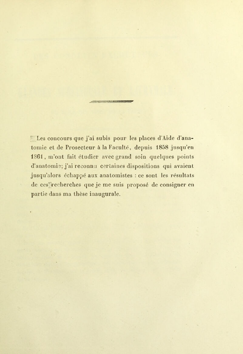 Les concours que j’ai subis pour les places d Aide d’ana- tomie et de Prosecteur à la Faculté, depuis 1858 jusqu’en 1861, m’ont fait étudier avec grand soin quelques points d’anatomie; j’ai reconnu certaines dispositions qui avaient jusqu’alors échappé aux anatomistes : ce sont les résultats de ces recherches que je me suis proposé de consigner en partie dans ma thèse inaugurale.