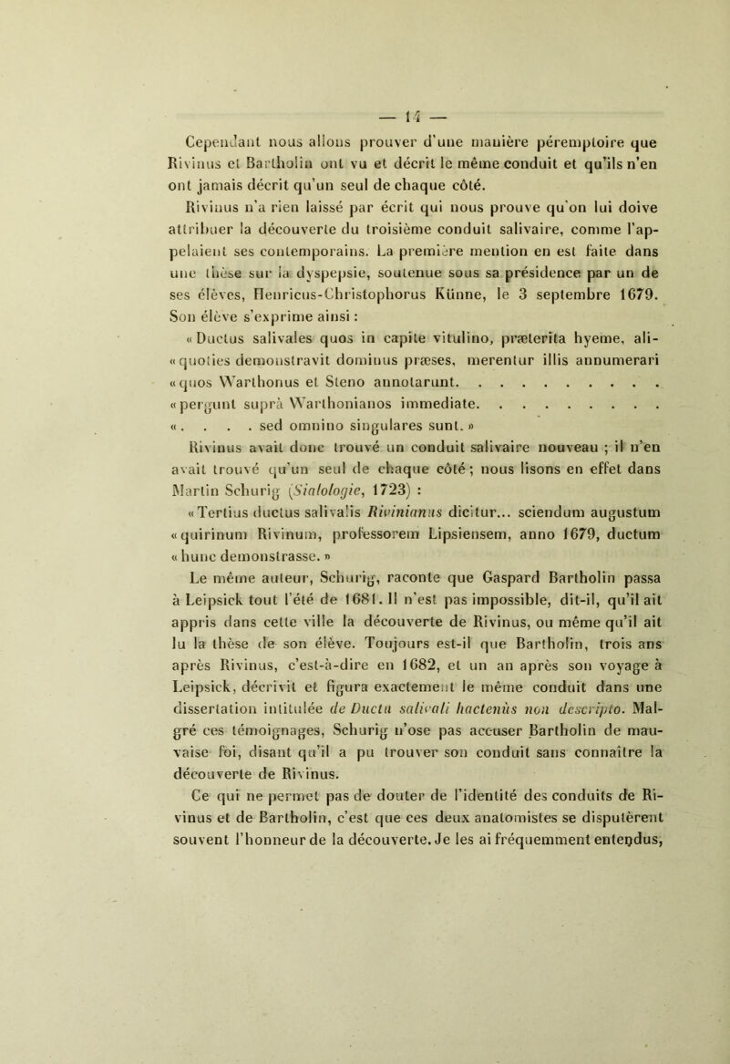 Cependant nous allons prouver d'une manière péremptoire que Rivions et Bartholin ont vu et décrit le même conduit et qu’ils n’en ont jamais décrit qu’un seul de chaque côté. Rivinus n’a rien laissé par écrit qui nous prouve qu on lui doive attribuer la découverte du troisième conduit salivaire, comme l’ap- pelaient ses contemporains. La première mention en est faite dans une thèse sur la dyspepsie, soutenue sous sa présidence par un de ses élèves, Henricus-Christophorus Künne, le 3 septembre 1679. Son élève s’exprime ainsi : « Duclus salivaies quos in capile vitulino, prælerita hyeme, ali- « quoties demonstravit dominas præses, merentur illis annumerari «quos Warlhonus et Sténo aunolarunt «pergunl suprà Warlhonianos immédiate «. . . . sed omnino singulares sunt. » Rivinus avait donc trouvé un conduit salivaire nouveau ; il n’en avait trouvé qu’un seul de chaque côté; nous lisons en effet dans Martin Schurig (Sialo/ogie, 1723) : «Tertius ductus salivaüs Rh’i?iianus dicitur... sciendum augustum «quirinum Rivinum, prolessorem Lipsiensem, anno 1679, ductum « hune demonstrasse. » Le même auteur', Schur ig, raconte que Gaspard Bartholin passa à Leipsick tout l’été de 1681. Il n’est pas impossible, dit-il, qu’il ait appr is dans cette ville la découverte de Rivinus, ou même qu’il ait lu la thèse de son élève. Toujours est-il que Bartholin, trois ans après Rivinus, c’est-à-dire en 1682, et un an après son voyagea Leipsick, décrivit et figura exactement le même conduit dans une dissertation intitulée de Ducln salioali Iwclenùs non descripio. Mal- gré ces témoignages, Schurig n’ose pas accuser Bartholin de mau- vaise foi, disant qu’il a pu trouver son conduit sans connaître la découverte de Rivinus. Ce qui ne permet pas de douter de l’identité des conduits de Ri- vinus et de Bartholin, c’est que ces deux anatomistes se disputèrent souvent l’honneur de la découverte. Je les ai fréquemment entendus,
