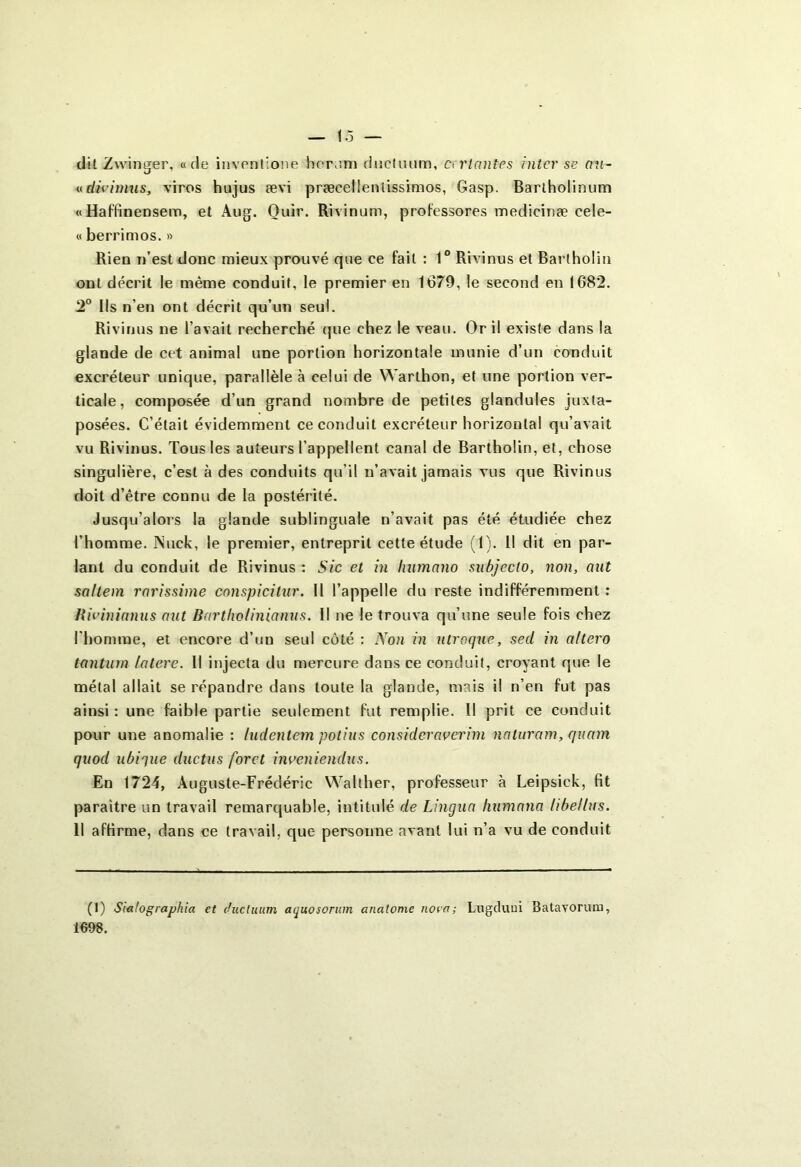 dit Zwinger, «de inventione hornm ductuum, et riantes inter se au- «divimus, vires hujus ævi præcelleniissimos, Gasp. Bartholinum « Haffinensem, et Aug. Ouir. Rivinum, professores medicinæ cele- « berrimos. » Rien n’est donc mieux prouvé que ce fait : 1° Rivinus et Barlholin ont décrit le même conduit, le premier en 1G79, le second en 1G82. 2° Ils n’en ont décrit qu’un seul. Rivinus ne l’avait recherché que chez le veau. Or il existe dans la glande de cet animal une portion horizontale munie d’un conduit excréteur unique, parallèle à celui de Warlhon, et une portion ver- ticale, composée d’un grand nombre de petites glandules juxta- posées. C’était évidemment ce conduit excréteur horizontal qu’avait vu Rivinus. Tous les auteurs l’appellent canal de Bartholin, et, chose singulière, c’est à des conduits qu’il n’avait jamais vus que Rivinus doit d’être connu de la postérité. Jusqu’alors la glande sublinguale n’avait pas été étudiée chez l’homme. INuck, le premier, entreprit cette étude (1). Il dit en par- lant du conduit de Rivinus : Sic et in luimano subjecto, non, ont saltem rarissime conspicitur. 11 l’appelle du reste indifféremment : Rivinianus aut Bartliolinianus. Il ne le trouva qu’une seule fois chez l'homme, et encore d’un seul côté : Non in utroque., sed in altero tantum latere. 11 injecta du mercure dans ce conduit, croyant que le métal allait se répandre dans toute la glande, mais il n’en fut pas ainsi : une faible partie seulement fut remplie. Il prit ce conduit pour une anomalie : ludentem potius considcraverim naluram, quant quod ubique ductus foret inveniendus. En 1724, Auguste-Frédéric Walther, professeur à Leipsick, fit paraître un travail remarquable, intitulé de Lingua Humana libellas. 11 affirme, dans ce travail, que personne avant lui n’a vu de conduit (I) Sialographia et ductuum aquosorum anatome nova; Lugduui Batavorum, 1698.