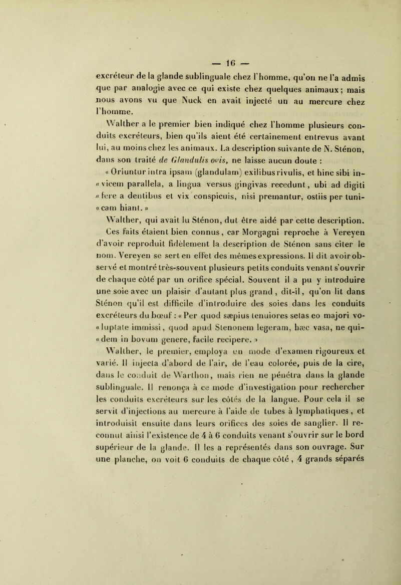 excréteur de la glande sublinguale chez l’homme, qu’on ne l’a admis que par analogie avec ce qui existe chez quelques animaux; mais nous avons vu que Nuck en avait injecté un au mercure chez l’homme. Walther a le premier bien indiqué chez l’homme plusieurs con- duits excréteurs, bien qu’ils aient été certainement entrevus avant lui, au moins chez les animaux. La description suivante de N. Sténon, dans son traité de G/nndulis oeis, ne laisse aucun doute : « Oriuntur inlra ipsam (glandulam) exilibusrivulis, et hinc sibi in- « vieem parallela, a lingua versus gingivas recedunt, ubi ad digiti fore a dentibus et vix conspicuis, nisi premantur, ostiis per tuni- « cam hiant. » Walther, qui avait lu Sténon, dut être aidé par celte description. Ces Faits étaient bien connus, car Morgagni reproche à Vereyen d’avoir reproduit fidèlement la description de Sténon sans citer le nom. Vereyen se sert en effet des mêmes expressions. Il dit avoirob- servé et montré très-souvent plusieurs petits conduits venant s’ouvrir de chaque côté par un orifice spécial. Souvent il a pu y introduire une soie avec un plaisir d’autant plus grand , dit-il, qu’on lit dans Sténon qu’il est difficile d’introduire des soies dans les conduits excréteurs du bœuf : « Per quod sæpius tenuiores setas eo majori vo- «luptale immissi, quod apud Slenonem legeram, hæc vasa, ne qui- «dem in bovum genere, facile recipere. » Walther, le premier, employa en mode d’examen rigoureux et varié. Il injecta d’abord de l’air, de l’eau colorée, puis de la cire, dans le conduit de Warthon, mais rien ne pénétra dans la glande sublinguale. Il renonça à ce mode d’investigation pour rechercher les conduits excréteurs sur les côtés de la langue. Pour cela il se servit d’injections au mercure à l’aide de tubes à lymphatiques, et introduisit ensuite dans leurs orifices des soies de sanglier. Il re- connut ainsi l’existence de 4 à 6 conduits venant s’ouvrir sur le bord supérieur de la glande. Il les a représentés dans son ouvrage. Sur