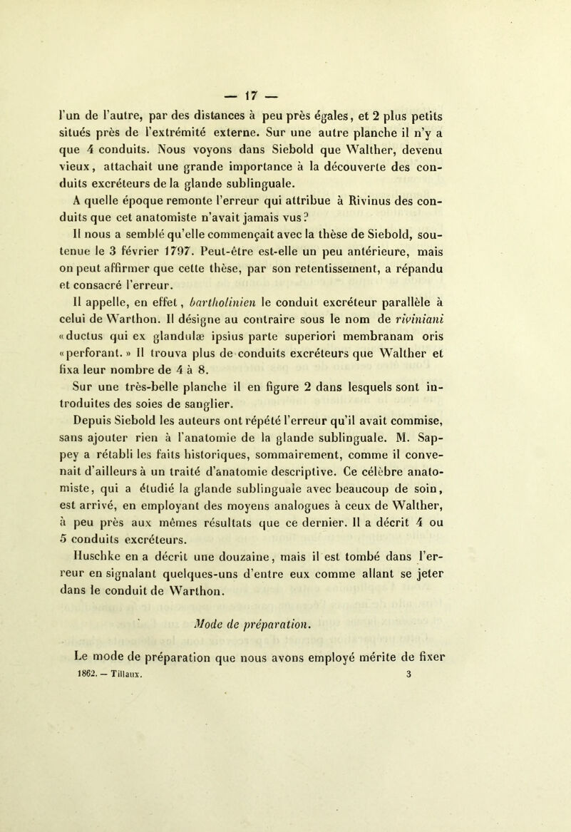 l’un de l’autre, par des distances à peu près égales, et 2 plus petits situés près de l’extrémité externe. Sur une autre planche il n’y a que 4 conduits. Nous voyons dans Siebold que Walther, devenu vieux, attachait une grande importance à la découverte des con- duits excréteurs de la glande sublinguale. A quelle époque remonte l’erreur qui attribue à Rivinus des con- duits que cet anatomiste n’avait jamais vus? Il nous a semblé qu’elle commençait avec la thèse de Siebold, sou- tenue le 3 février 1797. Peut-être est-elle un peu antérieure, mais on peut affirmer que cette thèse, par son retentissement, a répandu et consacré l’erreur. Il appelle, en effet, bartholinien le conduit excréteur parallèle à celui de Warlhon. Il désigne au contraire sous le nom de riviniani «ductus qui ex glandulæ ipsius parte superiori membranam oris «perforant.» Il trouva plus de conduits excréteurs que Walther et fixa leur nombre de 4 à 8. Sur une très-belle planche il en figure 2 dans lesquels sont in- troduites des soies de sanglier. Depuis Siebold les auteurs ont répété l’erreur qu’il avait commise, sans ajouter rien à l’anatomie de la glande sublinguale. M. Sap- pey a rétabli les faits historiques, sommairement, comme il conve- nait d’ailleurs à un traité d’anatomie descriptive. Ce célèbre anato- miste, qui a étudié la glande sublinguale avec beaucoup de soin, est arrivé, en employant des moyens analogues à ceux de Walther, à peu près aux mêmes résultats que ce dernier. Il a décrit 4 ou 5 conduits excréteurs. Huschke en a décrit une douzaine, mais il est tombé dans l’er- reur en signalant quelques-uns d’entre eux comme allant se jeter dans le conduit de Warlhon. Mode de préparation. Le mode de préparation que nous avons employé mérite de fixer 1862. — Tillaux. 3