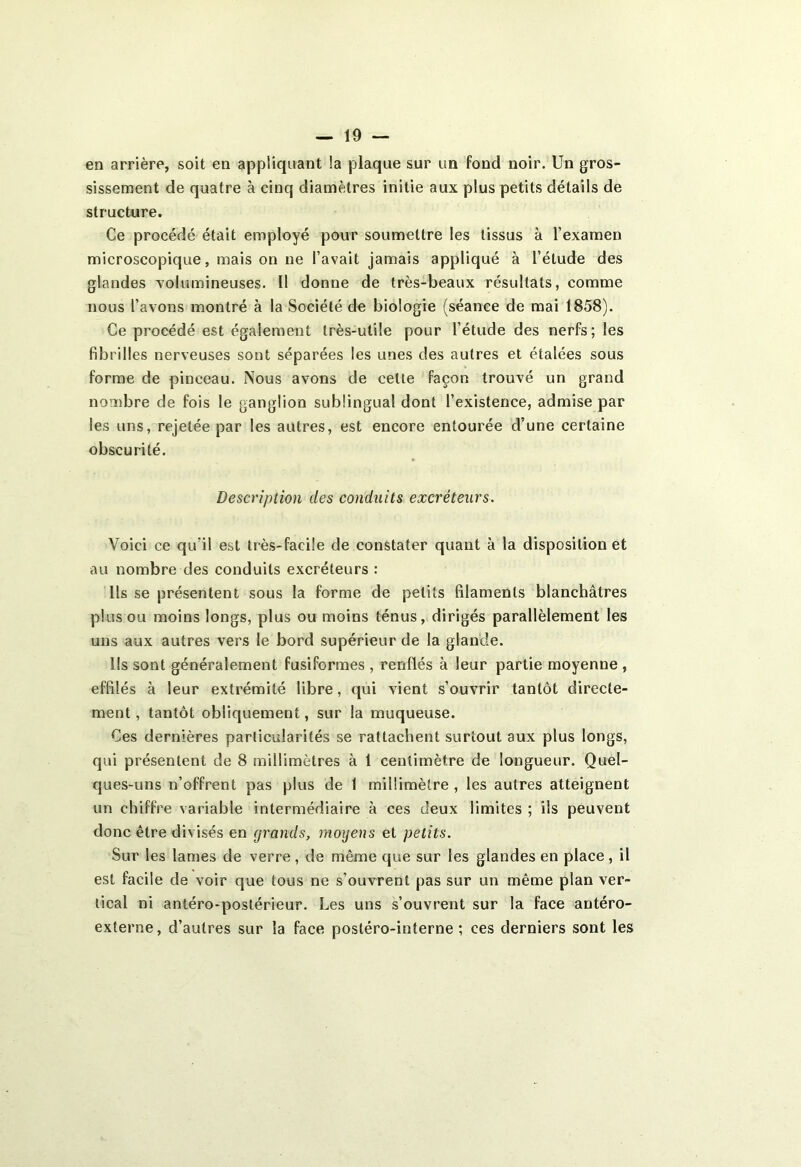 en arrière, soit en appliquant la plaque sur un fond noir. Un gros- sissement de quatre à cinq diamètres initie aux plus petits détails de structure. Ce procédé était employé pour soumettre les tissus à l’examen microscopique, mais on ne l’avait jamais appliqué à l’étude des glandes volumineuses. Il donne de très-beaux résultats, comme nous l’avons montré à la Société de biologie (séance de mai 1858). Ce procédé est également très-utile pour l’étude des nerfs; les fibrilles nerveuses sont séparées les unes des autres et étalées sous forme de pinceau. Nous avons de celte façon trouvé un grand nombre de fois le ganglion sublingual dont l’existence, admise par les uns, rejetée par les autres, est encore entourée d’une certaine obscurité. Description des conduits excréteurs. Voici ce qu’il est très-facile de constater quant à la disposition et au nombre des conduits excréteurs : Ils se présentent sous la forme de petits filaments blanchâtres plus ou moins longs, plus ou moins ténus, dirigés parallèlement les uns aux autres vers le bord supérieur de la glande. lis sont généralement fusiformes , renflés à leur partie moyenne , effilés à leur extrémité libre, qui vient s’ouvrir tantôt directe- ment , tantôt obliquement, sur la muqueuse. Ces dernières particularités se rattachent surtout aux plus longs, qui présentent de 8 millimètres à 1 centimètre de longueur. Quel- ques-uns n’offrent pas plus de 1 millimètre , les autres atteignent un chiffre variable intermédiaire à ces deux limites ; ils peuvent donc être divisés en grands, moyens et petits. Sur les lames de verre, de même que sur les glandes en place, il est facile de voir que tous ne s’ouvrent pas sur un même plan ver- tical ni antéro-postérieur. Les uns s’ouvrent sur la face antéro- externe, d’autres sur la face postéro-interne ; ces derniers sont les