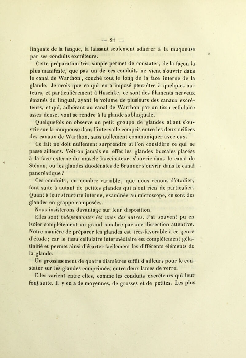 linguale de la langue, la laissant seulement adhérer à la muqueuse par ses conduits excréteurs. Cette préparation très-simple permet de constater, de la façon la plus manifeste, que pas un de ces conduits ne vient s’ouvrir dans le canal de Warthon , couché tout le long de la face interne de la glande. Je crois que ce qui en a imposé peut-être à quelques au- teurs, et particulièrement à Huschke, ce sont des filaments nerveux émanés du lingual, ayant le volume de plusieurs des canaux excré- teurs, et qui, adhérant au canal de Warthon par un tissu cellulaire assez dense, vont se rendre à la glande sublinguale. Quelquefois on observe un petit groupe de glandes allant s’ou- vrir sur la muqueuse dans l’intervalle compris entre les deux orifices des canaux de Warthon, sans nullement communiquer avec eux. Ce fait ne doit nullement surprendre si l’on considère ce qui se passe ailleurs. Voit-on jamais en effet les glandes buccales placées à la face externe du muscle buccinaleur, s’ouvrir dans le canal de Slénon, ou les glandes duodénales de Brunner s’ouvrir dans le canal pancréatique ? Ces conduits, en nombre variable, que nous venons d’étudier, font suite à autant de petites glandes qui n’ont rien de particulier. Quant à leur structure interne, examinée au microscope, ce sont des glandes en grappe composées. Nous insisterons davantage sur leur disposition. Elles sont indépendantes les unes des autres. J’ai souvent pu en isoler complètement un grand nombre par une dissection attentive. Notre manière de préparer les glandes est très-favorable à ce genre d’étude; car le tissu cellulaire intermédiaire est complètement géla- tinifié et permet ainsi d’écarter facilement les différents éléments de la glande. Un grossissement de quatre diamètres suffit d’ailleurs pour le con- stater sur les glandes comprimées entre deux lames de verre. Elles varient entre elles, comme les conduits excréteurs qui leur font suite. Il y en a de moyennes, de grosses et de petites. Les plus