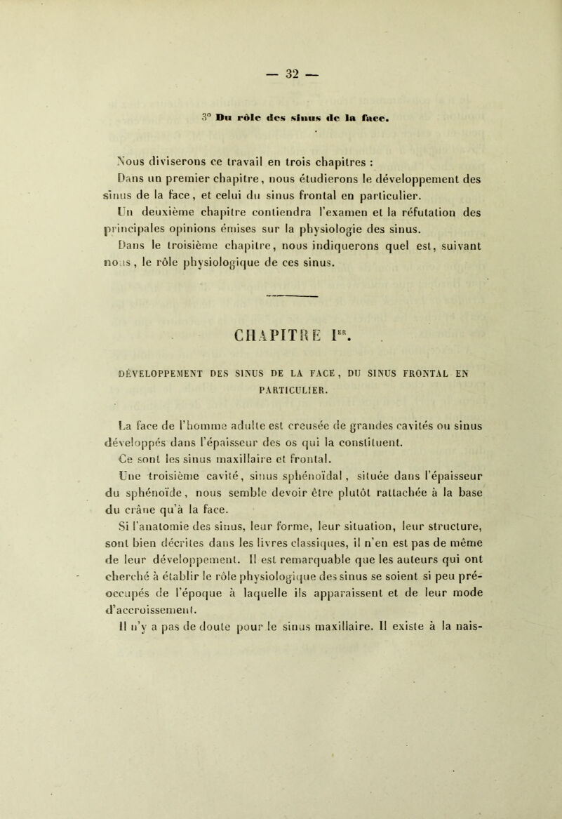 Nous diviserons ce travail en trois chapitres : Dans un premier chapitre, nous étudierons le développement des sinus de la face, et celui du sinus frontal en particulier. Un deuxième chapitre contiendra l’examen et la réfutation des principales opinions émises sur la physiologie des sinus. Dans le troisième chapitre, nous indiquerons quel est, suivant nous, le rôle physiologique de ces sinus. CHAPITRE 1er. DÉVELOPPEMENT DES SINUS DE LA FACE , DTJ SINUS FRONTAL EN PARTICULIER. La face de l’homme adulte est creusée de grandes cavités ou sinus développés dans l’épaisseur des os qui la constituent. Ce sont les sinus maxillaire et frontal. Lue troisième cavité, sinus sphénoïdal, située dans l’épaisseur du sphénoïde, nous semble devoir être plutôt rattachée à la base du crâne qu’à la face. Si l'anatomie des sinus, leur forme, leur situation, leur structure, sont bien décrites dans les livres classiques, il n’en est pas de même de leur développement. Il est remarquable que les auteurs qui ont cherché à établir le rôle physiologique des sinus se soient si peu pré- occupés de l’époque à laquelle ils apparaissent et de leur mode d’accroissement. Il n’y a pas de doute pour le sinus maxillaire. Il existe à la nais-