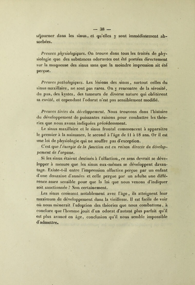 séjourner dans les sinus, et qu’elles y sont immédiatement ab- sorbées. Preuves physiologiques. On trouve dans tous les traités de phy- siologie que des substances odorantes ont été portées directement sur la muqueuse des sinus sans que la moindre impression ait été perçue. Preuves pathologiques. Les lésions des sinus , surtout celles du sinus maxillaire, ne sont pas rares. On y rencontre de la sérosité, du pus, des kystes, des tumeurs de divérse nature qui oblitèrent sa cavité, et cependant l’odorat n’est pas sensiblement modifié. Preuves tirées du développement. Nous trouvons dans l’histoire du développement de puissantes raisons pour combattre les théo- ries que nous avons indiquées précédemment. Le sinus maxillaire et le sinus frontal commencent à apparaître le premier à la naissance, le second à l’âge de 11 à 18 ans. Or il est une loi de physiologie qui ne souffre pas d’exception. C’est que l'énergie de la fonction est en raison directe du dévelop- pement de Corgane. Si les sinus étaient destinés à l’olfaction, ce sens devrait se déve- lopper à mesure que les sinus eux-mêmes se développent davan- tage. Existe-t-il entre l’impression olfactive perçue par un enfant d’une douzaine d’années et celle perçue par un adulte une diffé- rence assez sensible pour que la loi que nous venons d’indiquer soit sanctionnée ? Non certainement. Les sinus croissent notablement avec l’âge , ils atteignent leur maximum de développement dans la vieillesse. 11 est facile de voir où uous mènerait l’adoption des théories que nous combattons, à conclure que l’homme jouit d’un odorat d’autant plus parfait qu’il est plus avancé en âge, conclusion qu’il nous semble impossible d’admettre.