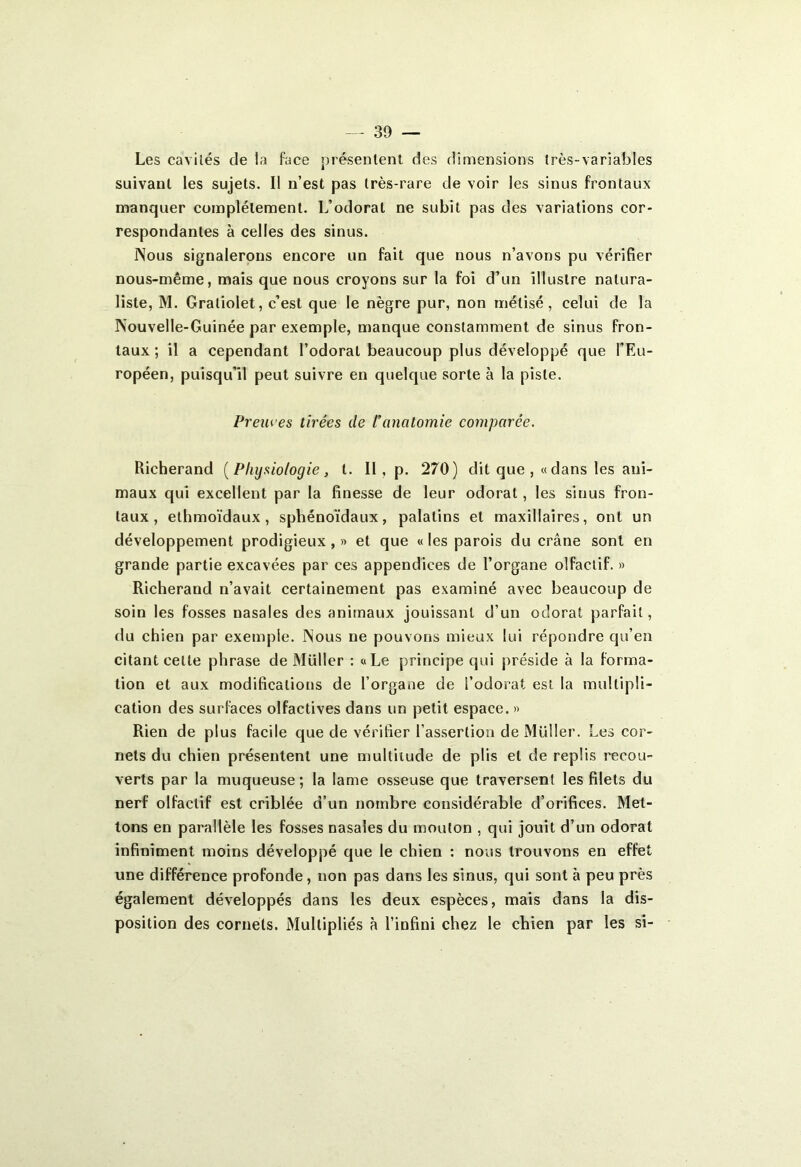 Les cavités cle la face présentent des dimensions très-variables suivant les sujets. I! n’est pas très-rare de voir les sinus frontaux manquer complètement. L’odorat ne subit pas des variations cor- respondantes à celles des sinus. Nous signalerons encore un fait que nous n’avons pu vérifier nous-même, mais que nous croyons sur la foi d’un illustre natura- liste, M. Graliolet, c’est que le nègre pur, non mélisé, celui de la Nouvelle-Guinée par exemple, manque constamment de sinus fron- taux ; il a cependant l’odorat beaucoup plus développé que l’Eu- ropéen, puisqu’il peut suivre en quelque sorte à la piste. Preuves tirées de l’anatomie comparée. Richerand ( Physiologie , t. II , p. 270) dit que , « dans les ani- maux qui excellent par la finesse de leur odorat, les sinus fron- taux , ethmoïdaux, sphénoïdaux, palatins et maxillaires, ont un développement prodigieux, » et que « les parois du crâne sont en grande partie excavées par ces appendices de l’organe olfactif. » Richerand n’avait certainement pas examiné avec beaucoup de soin les fosses nasales des animaux jouissant d’un odorat parfait, du chien par exemple. Nous ne pouvons mieux lui répondre qu’en citant cette phrase de Millier : «Le principe qui préside à la forma- tion et aux modifications de l’organe de l’odorat est la multipli- cation des surfaces olfactives dans un petit espace. » Rien de plus facile que de vérifier l’assertion de Millier. Les cor- nets du chien présentent une multitude de plis et de replis recou- verts par la muqueuse; la lame osseuse que traversent les filets du nerf olfactif est criblée d’un nombre considérable d’orifices. Met- tons en parallèle les fosses nasales du mouton , qui jouit d’un odorat infiniment moins développé que le chien : nous trouvons en effet une différence profonde, non pas dans les sinus, qui sont à peu près également développés dans les deux espèces, mais dans la dis- position des cornets. Multipliés à l’infini chez le chien par les si-