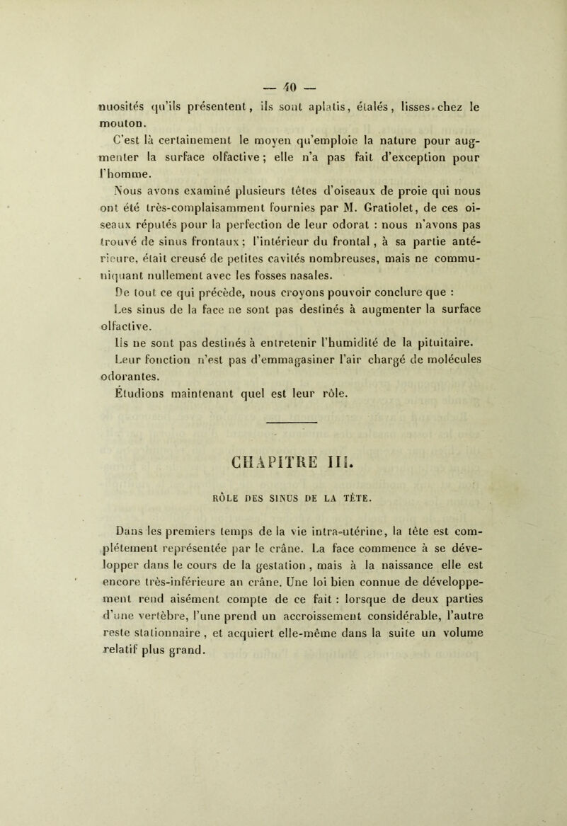 nuosités qu’ils présentent, ils sont aplatis, étalés, lisses.chez le mouton. C’est là certainement le moyen qu’emploie la nature pour aug- menter la surface olfactive; elle n’a pas fait d’exception pour l’homme. Nous avons examiné plusieurs têtes d’oiseaux de proie qui nous ont été très-complaisamment fournies par M. Gratiolet, de ces oi- seaux réputés pour la perfection de leur odorat : nous n’avons pas trouvé de sinus frontaux; l’intérieur du frontal , à sa partie anté- rieure, était creusé de petites cavités nombreuses, mais ne commu- niquant nullement avec les fosses nasales. De tout ce qui précède, nous croyons pouvoir conclure que : [.es sinus de la face ne sont pas destinés à augmenter la surface olfactive. Iis ne sont pas destinés à entretenir l’humidité de la pituitaire. Leur fonction n’est pas d’emmagasiner l’air chargé de molécules odorantes. Étudions maintenant quel est leur rôle. CHAPITRE III. RÔLE DES SINUS DE LA TÈTE. Dans les premiers temps de la vie intra-utérine, la tête est com- plètement représentée par le crâne. La face commence à se déve- lopper dans le cours de la gestation , mais à la naissance elle est encore très-inférieure an crâne. Une loi bien connue de développe- ment rend aisément compte de ce fait : lorsque de deux parties d’une vertèbre, l’une prend un accroissement considérable, l’autre reste stationnaire, et acquiert elle-même dans la suite un volume relatif plus grand.