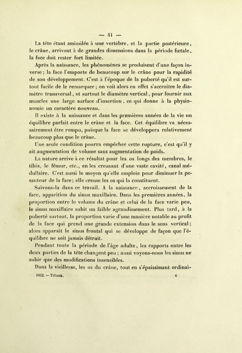 — 41 La tête étant assimilée à une vertèbre, et la partie postérieure, le crâne, arrivant à de grandes dimensions dans la période fœtale, la face doit rester fort limitée. Après la naissance, les phénomènes se produisent d’une façon in- verse ; la face l’emporte de beaucoup sur le crâne pour la rapidité de son développement. C’est à l’époque de la puberté qu’il est sur- tout facile de le remarquer; on voit alors en effet s’accroître le dia- mètre transversal, et surtout le diamètre vertical, pour fournir aux muscles une large surface d’insertion , ce qui donne à la physio- nomie un caractère nouveau. Il existe à la naissance et dans les premières années de la vie un équilibre parfait entre le crâne et la face. Cet équilibre va néces- sairement être rompu, puisque la face se développera relativement beaucoup plus que le crâne. Une seuie condition pourra empêcher cette rupture, c’est qu’il y ait augmentation de volume sans augmentation de poids. La nature arrive à ce résultat pour les os longs des membres, le tibia, le fémur, etc., en les creusant d’une vaste cavité, canal mé- dullaire. C’est aussi le moyen qu’elle emploie pour diminuer la pe- santeur de la face; elle creuse les os qui la constituent. Suivons-la dans ce travail. À la naissance , accroissement de la face, apparition du sinus maxillaire. Dans les premières années, la proportion entre le volume du crâne et celui de la face varie peu, le sinus maxillaire subit un faible agrandissement. Plus lard, à la puberté surtout, la proportion varie d’une manière notable au profit de la face qui prend une grande extension dans le sens vertical ; alors apparaît le sinus frontal qui se développe de façon que l’é- quilibre ne soit jamais détruit. Pendant toute la période de l’âge adulte, les rapports entre les deux parties de la tête changent peu ; aussi voyons-nous les sinus ne subir que des modifications insensibles. Dans la vieillesse, les os du crâne, tout en s’épaississant ordinai-