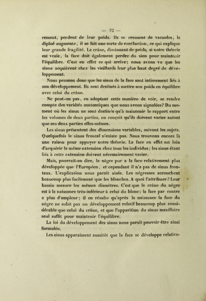 rement, perdent de leur poids. Ils se creusent de vacuoles, le diploé augmente, il se fait une sorte de raréfaction, ce qui explique leur grande fragilité. Le crâne, diminuant de poids, si notre théorie est vraie, la face doit également perdre du sien pour maintenir l’équilibre. C’est en effet ce qui arrive; nous avons vu que les sinus acquièrent chez les vieillards leur plus haut degré de déve- loppement. Nous pensons donc que les sinus de la face sont intimement liés à son développement. Ils sont destinés à mettre son poids en équilibre avec celui du crâne. Ne peut-on pas, en adoptant cette manière de voir, se rendre compte des variétés anatomiques que nous avons signalées? Du mo- ment où les sinus ne sont destinés qu’à maintenir le rapport entre les volumes de deux parties, on conçoit qu’ils doivent varier autant que ces deux parties elles-mêmes. Les sinus présentent des dimensions variables, suivant les sujets. Quelquefois le sinus frontal n’existe pas. Nous trouvons encore là une raison pour appuyer notre théorie. La face en effet est loin d’acquérir la même extension chez tous les individus; les sinus étant liés à cette extension doivent nécessairement varier. Mais, pourrait-on dire, le nègre pur a la face relativement plus développée que l’Européen , et cependant il n’a pas de sinus fron- taux. L’explication nous parait aisée. Les négresses accouchent beaucoup plus facilement que les blanches. A quoi l’attribuer? Leur bassin mesure les mêmes diamètres. C’est que le crâne du nègre est à la naissance très-inférieur à celui du blanc; la face par contre a plus d’ampleur; il en résulte qu’après la naissance la face du nègre ne subit pas un développement relatif beaucoup plus consi- dérable que celui du crâne, et que l’apparition du sinus maxillaire seul suffit pour maintenir l’équilibre. La loi du développement des sinus nous paraît pouvoir être ainsi formulée. Les sinus apparaissent aussitôt que la face se développe relative-