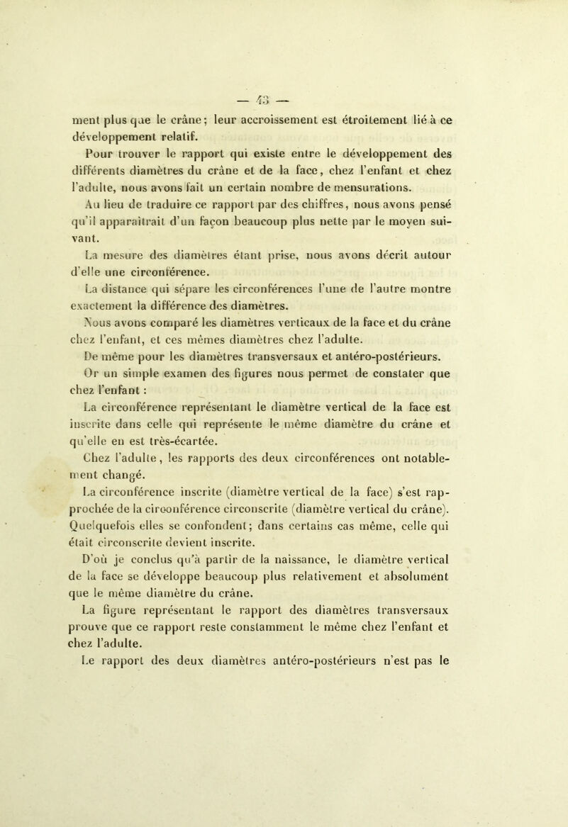 meut plus que le crâne; leur accroissement est étroitement lié à ce développement relatif. Pour trouver le rapport qui existe entre le développement des différents diamètres du crâne et de la face, chez l’enfant et chez l’adulte, nous avons fait un certain nombre de mensurations. Au lieu de traduire ce rapport par des chiffres, nous avons pensé qu’il apparaîtrait d’un façon beaucoup plus nette par le moyeu sui- vant. La mesure des diamètres étant prise, nous avons décrit autour d’elle une circonférence. La distance qui sépare les circonférences l’une de l’autre montre exactement la différence des diamètres. Nous avons comparé les diamètres verticaux de la face et du crâne chez l’enfant, et ces mêmes diamètres chez l’adulte. De même pour les diamètres transversaux et antéro-postérieurs. Or un simple examen des figures nous permet de constater que chez l’enfant : La circonférence représentant le diamètre vertical de la face est inscrite dans celle qui représente le même diamètre du crâne et qu’elle en est très-écartée. Chez l’adulte, les rapports des deux circonférences ont notable- ment changé. La circonférence inscrite (diamètre vertical de la face) s’est rap- prochée de la circonférence circonscrite (diamètre vertical du crâne). Quelquefois elles se confondent; dans certains cas même, celle qui était circonscrite devient inscrite. D’où je conclus qu’à partir de la naissance, le diamètre vertical de la face se développe beaucoup plus relativement et absolument que le même diamètre du crâne. La figure représentant le rapport des diamètres transversaux prouve que ce rapport reste constamment le même chez l’enfant et chez l’adulte. Le rapport des deux diamètres antéro-postérieurs n’est pas le