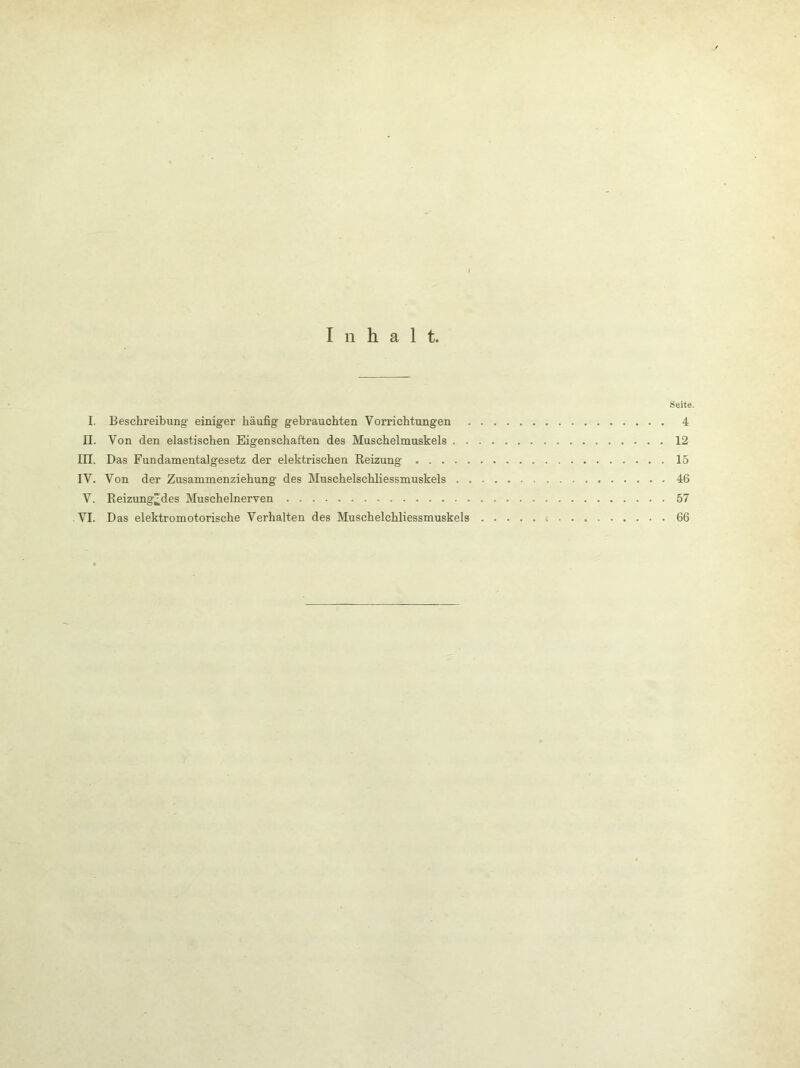Inhalt. Seite. I. Beschreibung einiger häufig gebrauchten Vorrichtungen 4 II. Von den elastischen Eigenschaften des Muschelmuskels 12 in. Das Fundamentalgesetz der elektrischen Reizung 15 IV. Von der Zusammenziehung des Muschelschliessmuskels 46 V. Reizung^des Muschelnerven 57 VI. Das elektromotorische Verhalten des Muschelchliessmuskels 66