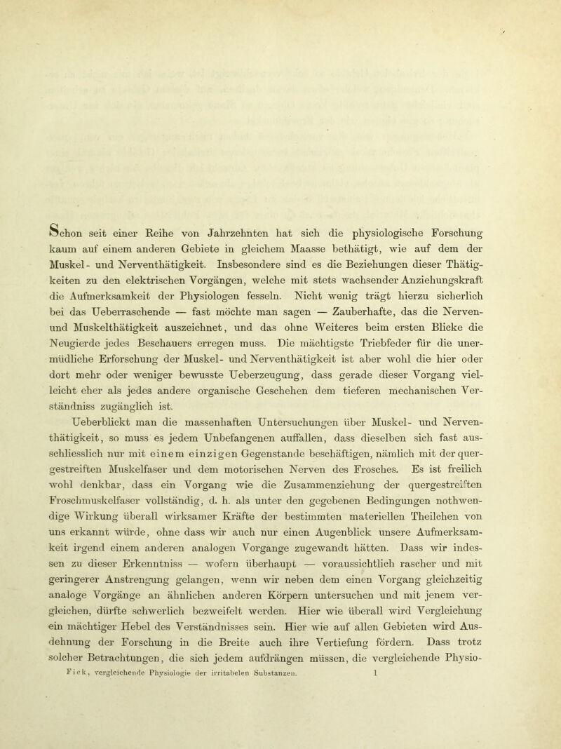 Öchon seit einer Reihe von Jahrzehnten hat sich die physiologische Forschung kaum auf einem anderen Gebiete in gleichem Maasse bethätigt, wie auf dem der Muskel- und Nerventhätigkeit. Insbesondere sind es die Beziehungen dieser Thätig- keiten zu den elektrischen Vorgängen, welche mit stets wachsender Anziehungskraft die Aufmerksamkeit der Physiologen fesseln. Nicht wenig trägt hierzu sicherlich bei das Ueberraschende — fast möchte man sagen — Zauberhafte, das die Nerven- und Muskelthätigkeit auszeichnet, und das ohne Weiteres beim ersten Blicke die Neugierde jedes Beschauers erregen muss. Die mächtigste Triebfeder für die uner- müdliche Erforschung der Muskel- und Nerventhätigkeit ist aber wohl die hier oder dort mehr oder weniger bewusste Ueberzeugung, dass gerade dieser Vorgang viel- leicht eher als jedes andere organische Geschehen dem tieferen mechanischen Ver- ständniss zugänglich ist. Ueberblickt man die massenhaften Untersuchungen über Muskel- und Nerven- thätigkeit, so muss es jedem Unbefangenen auffallen, dass dieselben sich fast aus- schliesslich nur mit einem einzigen Gegenstände beschäftigen, nämlich mit der quer- gestreiften Muskelfaser und dem motorischen Nerven des Frosches. Es ist freilich wohl denkbar, dass ein Vorgang wie die Zusammenziehung der quergestreif'ten Froschmuskelfaser vollständig, d. h. als unter den gegebenen Bedingungen nothwen- dige Wirkung überall wirksamer Kräfte der bestimmten materiellen Theilchen von uns erkannt würde, ohne dass wir auch nur einen Augenblick unsere Aufmerksam- keit irgend einem anderen analogen Vorgänge zugewandt hätten. Dass wir indes- sen zu dieser Erkenntniss — wofern überhaupt — voraussichtlich rascher und mit geringerer Anstrengnang gelangen, wenn wir neben dem einen Vorgang gleichzeitig analoge Vorgänge an ähnlichen anderen Körpern untersuchen und mit jenem ver- gleichen, dürfte schwerlich bezweifelt werden. Hier wie überall wird Vergleichung ein mächtiger Hebel des Verständnisses sein. Hier wie auf allen Gebieten wird Aus- dehnung der Forschung in die Breite auch ihre Vertiefung fördern. Dass trotz solcher Betrachtungen, die sich jedem aufdrängen müssen, die vergleichende Physio-