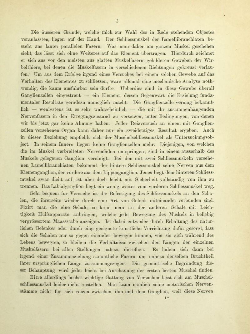 Die äusseren Gründe, welche mich zur Wahl des in Rede stehenden Objectes veranlassten, liegen auf der Hand. Der Schliessmuskel der Lamellibranchiaten be- steht aus lauter parallelen Fasern. Was man daher am ganzen Muskel geschehen sieht, das lässt sich ohne Weiteres auf das Element übertragen. Hierdurch zeichnet er sich aus vor den meisten aus glatten Muskelfasern gebildeten Geweben der Wir- belthiere, bei denen die Muskelfasern in verschiedenen Richtungen gekreuzt verlau- fen. Um aus dem Erfolge irgend eines Versuches bei einem solchen Gewebe auf das Verhalten des Elementes zu schliessen, wäre allemal eine mechanische Analyse noth- wendig, die kaum ausführbar sein dürfte. Ueberdies sind in diese Gewebe überall Ganglienzellen eingestreut — ein Element, dessen Gegenwart die Erzielung funda- mentaler Resultate geradezu unmöglich macht. Die Ganglienzelle vermag bekannt- lich — wenigstens ist es sehr wahrscheinlich — die mit ihr zusammenhängenden Nervenfasern in den Erregungszustand zu versetzen, unter Bedingungen, von denen wir bis jetzt gar keine Ahnung haben. Jeder Reizversuch an einem mit Ganglien- zellen versehenen Organ kann daher nur ein zweideutiges Resultat ergeben. Auch in dieser Beziehung empfiehlt sich der Muschelschliessmuskel als Untersuchungsob- ject. In seinem Innern liegen keine Ganglienzellen mehr. Diejenigen, von welchen die im Muskel verbreiteten Nervenfäden entspringen, sind in einem ausserhalb des Muskels gelegenen Ganglion vereinigt. Bei den mit zwei Schliessmuskeln versehe- nen Lamellibranchiaten bekommt der hintere Schliessmuskel seine Nerven aus dem Kiemenganglion, der vordere aus dem Lippenganglion. Jenes liegt dem hinteren Schliess- muskel zwar dicht auf, ist aber doch leicht mit Sicherheit vollständig von ihm zu trennen. Das Labialganglion liegt ein wenig weiter vom vorderen Schliessmuskel weg. Sehr bequem für Versuche ist die Befestigung des Schliessmuskels an den Scha- len, die ihrerseits wieder durch eine Art von Gelenk miteinander verbunden sind. Fixirt man die eine Schale, so kann man an der anderen Schale mit Leich- tigkeit Hülfsapparate anbringen, welche jede Bewegung des Muskels in beliebig vergrössertem Maassstabe anzeigen. Ist dabei entweder durch Erhaltung des natür- lichen Gelenkes oder durch eine geeignete künstliche Vorrichtung dafür gesorgt, dass sich die Schalen nur so gegen einander bewegen können, wie sie sich während des Lebens bewegten, so bleiben die Verhältnisse zwischen den Längen der einzelnen Muskelfasern bei allen Stellungen nahezu dieselben. Es haben sich dann bei irgend einer Zusammenziehung sämmtliche Fasern um nahezu denselben Bruchtheil ihrer ursprünglichen Länge zusammengezogen. Die geometrische Begründung die- ser Behauptung wird jeder leicht bei Anschauung der ersten besten Muschel finden. Eine allerdings höchst wichtige Gattung von Versuchen lässt sich am Muschel- schliessmuskel leider nicht anstellen. Man kann nämlich seine motorischen Nerven- stämme nicht für sich reizen zwischen ihm und dem Ganglion, weil diese Nerven 1*