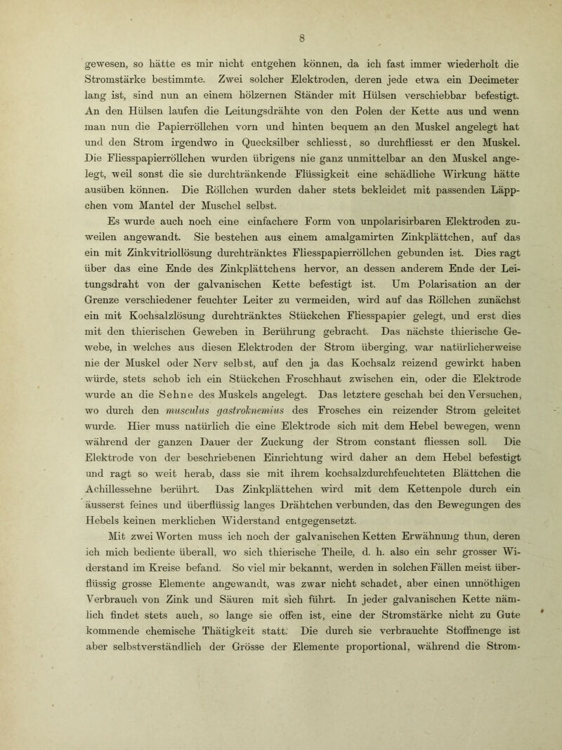 gewesen, so hätte es mir nicht entgehen können, da ich fast immer wiederholt die Stromstärke bestimmte. Zwei solcher Elektroden, deren jede etwa ein Decimeter lang ist, sind nun an einem hölzernen Ständer mit Hülsen verschiebbar befestigt. An den Hülsen laufen die Leitungsdrähte von den Polen der Kette aus und wenn man nun die Papierröllchen vorn und hinten bequem an den Muskel angelegt hat und den Strom irgendwo in Quecksilber schliesst, so durchfiiesst er den Muskel. Die Fliesspapierröllchen wurden übrigens nie ganz unmittelbar an den Muskel ange- legt, weil sonst die sie durchtränkende Flüssigkeit eine schädliche Wirkung hätte ausüben können. Die Köllchen wurden daher stets bekleidet mit passenden Läpp- chen vom Mantel der Muschel selbst. Es wurde auch noch eine einfachere Form von unpolarisirbaren Elektroden zu- weilen angewandt. Sie bestehen aus einem amalgamirten Zinkplättchen, auf das ein mit Zinkvitriollösung durchtränktes Fliesspapierröllchen gebunden ist. Dies ragt über das eine Ende des Zinkplättchens hervor, an dessen anderem Ende der Lei- tungsdraht von der galvanischen Kette befestigt ist. Um Polarisation an der Grenze verschiedener feuchter Leiter zu vermeiden, wird auf das Köllchen zunächst ein mit Kochsalzlösung durchtränktes Stückchen Ftiesspapier gelegt, und erst dies mit den thierischen Geweben in Berührung gebracht. Das nächste thierische Ge- webe, in welches aus diesen Elektroden der Strom überging, war natlüdicherweise nie der Muskel oder Nerv selbst, auf den ja das Kochsalz reizend gewirkt haben würde, stets schob ich ein Stückchen Froschhaut zwischen ein, oder die Elektrode wurde an die Sehne des Muskels angelegt. Das letztere geschah bei den Versuchen, wo durch den musculus gastrohiemius des Frosches ein reizender Strom geleitet wurde. Hier muss natürlich die eine Elektrode sich mit dem Hebel bewegen, wenn während der ganzen Dauer der Zuckung der Strom constant fliessen soll. Die Elektrode von der beschriebenen Einrichtung wird daher an dem Hebel befestigt und ragt so weit herab, dass sie mit ihrem kochsalzdurchfeuchteten Blättchen die Achillessehne berührt. Das Zinkplättchen wird mit dem Kettenpole durch ein äusserst feines und überflüssig langes Drähtchen verbunden, das den Bewegungen des Hebels keinen merklichen Widerstand entgegensetzt. Mit zwei Worten muss ich noch der galvanischen Ketten Erwähnung thun, deren ich mich bediente überall, wo sich thierische Theile, d. h. also ein sehr grosser Wi- derstand im Kreise befand. So viel mir bekannt, werden in solchen Fällen meist über- flüssig grosse Elemente angewandt, was zwar nicht schadet, aber einen unnöthigen Verbrauch von Zink und Säuren mit sich führt. In jeder galvanischen Kette näm- lich findet stets auch, so lange sie ofien ist, eine der Stromstärke nicht zu Gute kommende chemische Thätigkeit statt. Die durch sie verbrauchte Stofimenge ist aber selbstverständlich der Grösse der Elemente proportional, während die Strom-