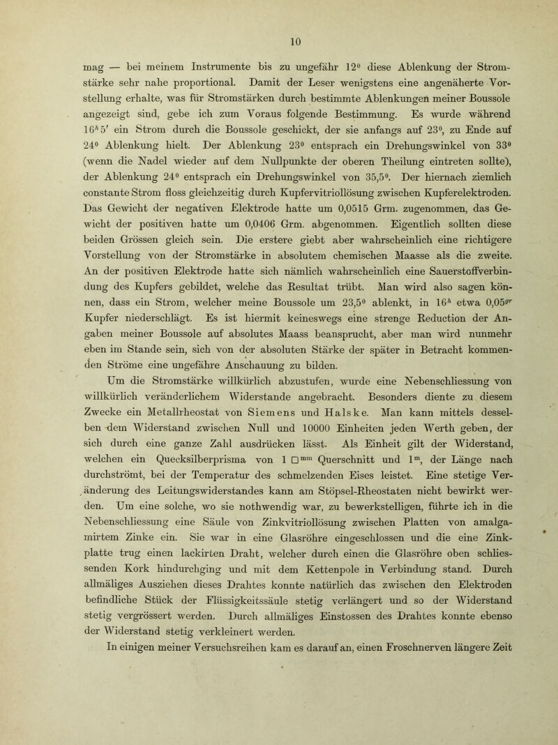 mag — bei meinem Instrumente bis zu ungefähr 12® diese Ablenkung der Strom- stärke sehr nahe proportional. Damit der Leser wenigstens eine angenäherte Vor- stellung erhalte, was für Stromstärken durch bestimmte Ablenkungen meiner Boussole angezeigt sind, gebe ich zum Voraus folgende Bestimmung. Es wurde während 16''5' ein Strom durch die Boussole geschickt, der sie anfangs auf 23®, zu Ende auf 24® Ablenkung hielt. Der Ablenkung 23® entsprach ein Drehungswinkel von 33® (wenn die Nadel wieder auf dem Nullpunkte der oberen Theilung eintreten sollte), der Ablenkung 24® entsprach ein Drehungswinkel von 35,5®. Der hiernach ziemlich constante Strom floss gleichzeitig durch Kupfervitriollösung zwischen Kupferelektroden. Das Gewicht der negativen Elektrode hatte um 0,0515 Grm. zugenommen, das Ge- wicht der positiven hatte um 0,0406 Grm. abgenommen. Eigentlich sollten diese beiden Grössen gleich sein. Die erstere giebt aber wahrscheinlich eine richtigere Vorstellung von der Stromstärke in absolutem chemischen Maasse als die zweite. An der positiven Elektrode hatte sich nämlich wahrscheinlich eine SauerstofiVerbin- dung des Kupfers gebildet, welche das Resultat trübt. Man wird also sagen kön- nen, dass ein Strom, welcher meine Boussole um 23,5® ablenkt, in 16'' etwa 0,05s’’' Kupfer niederschlägt. Es ist hiermit keineswegs eine strenge Reduction der An- gaben meiner Boussole auf absolutes Maass beansprucht, aber man wird nunmehr eben im Stande sein, sich von der absoluten Stärke der später in Betracht kommen- den Ströme eine ungefähre Anschauung zu bilden. Um die Stromstärke willkürlich abzustufen, wurde eine Nebenschliessung von willkürlich veränderlichem Widerstande angebracht. Besonders diente zu diesem Zwecke ein Metallrheostat von Siemens und Halske. Man kann mittels dessel- ben dem Widerstand zwisclien Null und 10000 Einheiten jeden Werth geben, der sich durch eine ganze Zahl ausdrücken lässt. Als Einheit gilt der Widerstand, welchen ein Quecksilberprisma von 1 Querschnitt und 1“, der Länge nach durchströmt, bei der Temperatur des schmelzenden Eises leistet. Eine stetige Ver- änderung des Leitungswiderstandes kann am Stöpsel-Rheostaten nicht bewirkt wer- den. Um eine solche, wo sie nothwendig war, zu bewerkstelligen, führte ich in die Nebenschliessung eine Säule von Zinkvitriollösung zwischen Platten von amalga- mirtem Zinke ein. Sie war in eine Glasröhre eingeschlossen und die eine Zink- platte trug einen lackirten Draht, welcher durch einen die Glasröhre oben schlies- senden Kork hindurchging und mit dem Kettenpole in Verbindung stand. Durch allmäliges Ausziehen dieses Drahtes konnte natürlich das zwischen den Elektroden beflndliche Stück der Flüssigkeitssäule stetig verlängert und so der Widerstand stetig vergrössert werden. Durch allmäliges Einstossen des Drahtes konnte ebenso der Widerstand stetig verkleinert werden. In einigen meiner Versuchsreihen kam es darauf an, einen Froschnerven längere Zeit