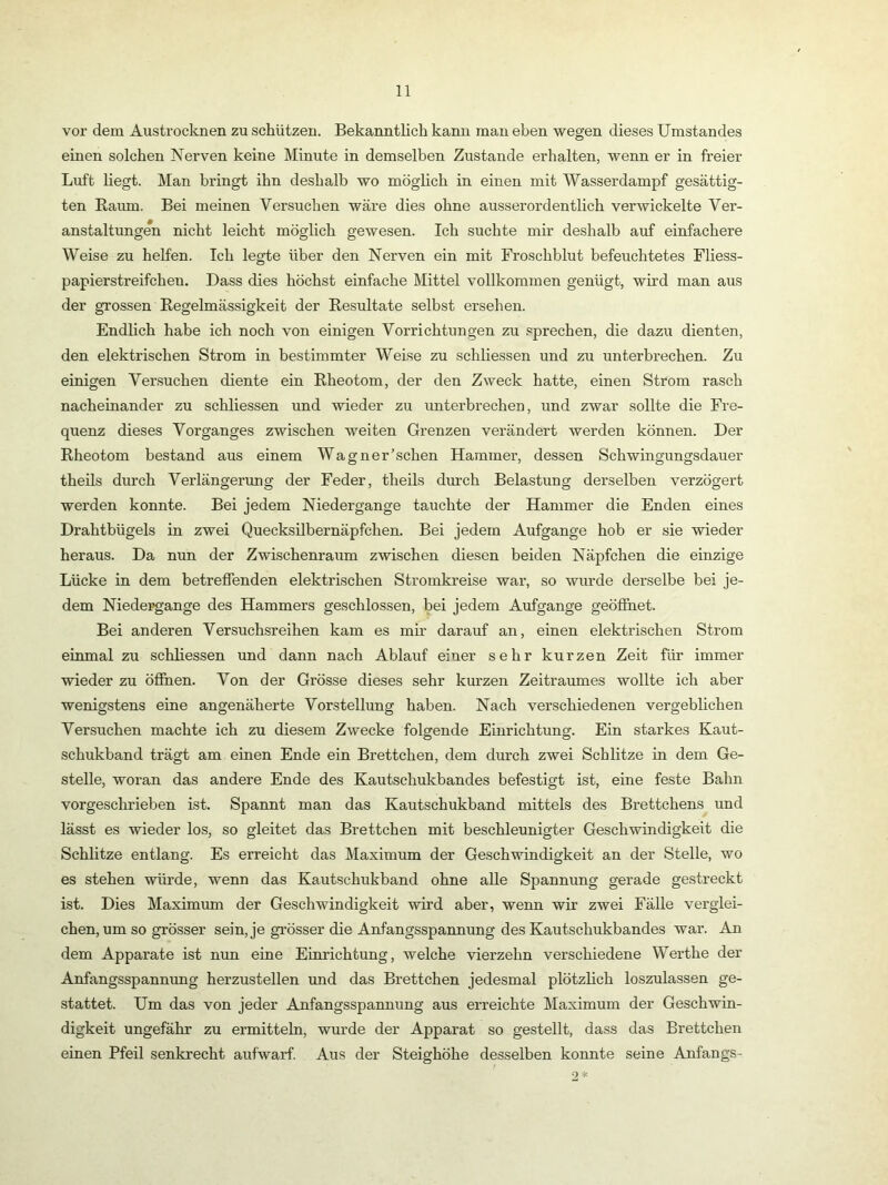vor dem Austrocknen zu schützen. Bekanntlich kann man eben wegen dieses Umstandes einen solchen Nerven keine Minute in demselben Zustande erhalten, wenn er in freier Luft liegt. Man bringt ihn deshalb wo möglich in einen mit Wasserdampf gesättig- ten Raum. Bei meinen Versuchen wäre dies ohne ausserordentlich verwickelte Ver- anstaltungen nicht leicht möglich gewesen. Ich suchte mir deshalb auf einfachere Weise zu helfen. Ich legte über den Nerven ein mit Froschblut befeuchtetes Fliess- papierstreifchen. Dass dies höchst einfache Mittel vollkommen genügt, wird man aus der grossen Regelmässigkeit der Resultate selbst ersehen. Endlich habe ich noch von einigen Vorrichtungen zu .sprechen, die dazu dienten, den elektrischen Strom in bestimmter Weise zu schliessen und zu unterbrechen. Zu einigen Versuchen diente ein Rheotom, der den Zweck hatte, einen Strom rasch nacheinander zu schliessen und wieder zu unterbrechen, und zwar sollte die Fre- quenz dieses Vorganges zwischen weiten Grenzen verändert werden können. Der Rheotom bestand aus einem Wagnerischen Hammer, dessen Schwingungsdauer theils durch Verlängerung der Feder, theils durch Belastung derselben verzögert werden konnte. Bei jedem Niedergange tauchte der Hammer die Enden eines Drahtbügels in zwei Quecksilbernäpfchen. Bei jedem Aufgange hob er sie wieder heraus. Da nun der Zwischenraum zwischen diesen beiden Näpfchen die einzige Lücke in dem betreffenden elektrischen Stromkreise war, so wurde derselbe bei je- dem Niedergänge des Hammers geschlossen, bei jedem Aufgange geöffnet. Bei anderen Versuchsreihen kam es mm darauf an, einen elektrischen Strom einmal zu schliessen und dann nach Ablauf einer sehr kurzen Zeit für immer wieder zu öffnen. Von der Grösse dieses sehr kurzen Zeitraumes wollte ich aber wenigstens eine angenäherte Vorstellung haben. Nach verschiedenen vergeblichen Versuchen machte ich zu diesem Zwecke folgende Einrichtung. Ein starkes Kaut- schukband trägt am einen Ende ein Brettchen, dem durch zwei Schlitze in dem Ge- stelle, woran das andere Ende des Kautschukbandes befestigt ist, eine feste Bahn vorgeschrieben ist. Spannt man das Kautschukband mittels des Brettchens und lässt es wieder los, so gleitet das Brettchen mit beschleunigter Geschwindigkeit die Schlitze entlang. Es erreicht das Maximum der Geschwindigkeit an der Stelle, wo es stehen würde, wenn das Kautschukband ohne alle Spannung gerade gestreckt ist. Dies Maximum der Geschwindigkeit wird aber, wenn wir zwei Fälle verglei- chen, um so grösser sein, je grösser die Anfangsspannung des Kautschukbandes war. An dem Apparate ist nun eine Eimdchtung, welche vierzehn verschiedene Werthe der Anfangsspannung herzustellen und das Brettchen jedesmal plötzlich loszulassen ge- stattet. Um das von jeder Anfangsspannung aus erreichte Maximum der Geschwin- digkeit ungefähr zu ermitteln, wurde der Apparat so gestellt, dass das Brettchen einen Pfeil senkrecht aufwarf Aus der Steighöhe desselben konnte seine Anfangs-