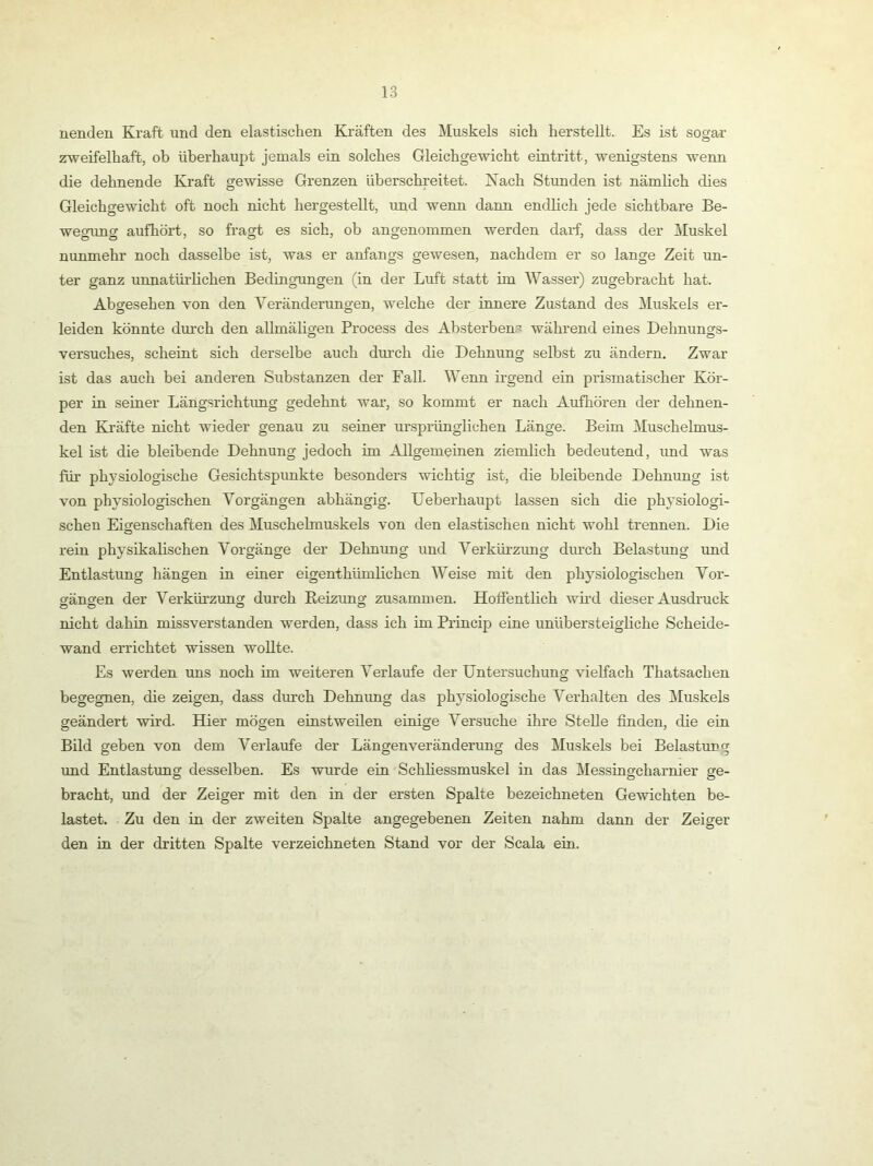 nenden Kraft xind den elastischen Kräften des Muskels sich herstellt. Es ist sogar zweifelhaft, ob überhaupt jemals ein solches Gleichgewicht eintritt, wenigstens wenn die dehnende Kraft gewisse Grenzen überschreitet. Nach Stunden ist nämlich dies Gleichgewicht oft noch nicht hergestellt, und wenn dann endlich jede sichtbare Be- wegrmg aufhört, so fragt es sich, ob angenommen werden darf, dass der Muskel nunmehr noch dasselbe ist, was er anfangs gewesen, nachdem er so lange Zeit un- ter ganz unnatüi’lichen BedingTingen (in der Luft statt im Wasser) zugebracht hat. Abgesehen von den Veränderungen, welche der innere Zustand des Muskels er- leiden könnte durch den allmäligen Process des Absterbens wähi'end eines Dehnungs- Versuches, scheint sich derselbe auch durch die Dehnung selbst zu ändern. Zwar ist das auch bei anderen Substanzen der Fall. Wenn irgend ein prismatischer Kör- per in seiner Längsrichtimg gedehnt war, so kommt er nach Aufhören der dehnen- den Kräfte nicht wieder genau zu seiner ursprünglichen Länge. Beim Muschelmus- kel ist die bleibende Dehnung jedoch im Allgemeinen ziemlich bedeutend, und was für physiologische Gesichtspunkte besonders wichtig ist, die bleibende Dehnung ist von physiologischen Vorgängen abhängig. XJeberhaupt lassen sich die physiologi- schen Eigenschaften des Muschelmuskels von den elastischen nicht wohl trennen. Die rein physikalischen Vorgänge der Dehnung und Verkürzung durch Belastung und Entlastung hängen in einer eigenthümlichen Weise mit den physiologischen Vor- gängen der Verkürzung durch Reizung zusammen. Hoffentlich wh’d dieser Ausdruck nicht dahin missverstanden werden, dass ich im Princip eine unübersteigliche Scheide- wand errichtet wissen wollte. Es werden uns noch im weiteren Verlaufe der Untersuchung vielfach Thatsachen begegnen, die zeigen, dass durch Dehnung das physiologische Verhalten des Muskels geändert wird. Hier mögen einstweilen einige Versuche ihre Stelle finden, che eia Bild geben von dem Verlaufe der Längen Veränderung des Muskels bei Belastung und Entlastung desselben. Es wurde ein Schliessmuskel in das Messingcharnier ge- bracht, und der Zeiger mit den in der ersten Spalte bezeichneten Gewichten be- lastet. Zu den in der zweiten Spalte angegebenen Zeiten nahm dann der Zeiger den in der dritten Spalte verzeichneten Stand vor der Scala ein.