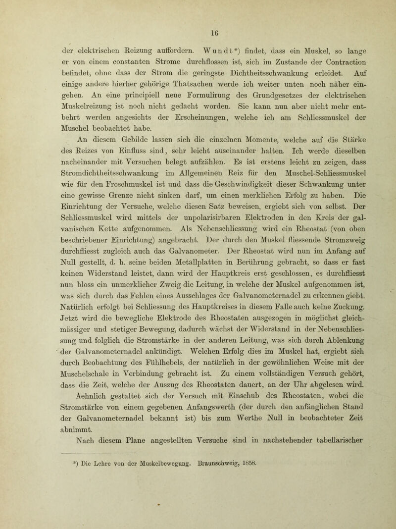 der elektrischen Eeizung auffordern. W u n d t *) findet, dass ein Muskel, so lange er von einem constanten Strome durchflossen ist, sich im Zustande der Contraction befindet, ohne dass der Strom die geringste Dichtheitsschwankung erleidet. Auf einige andere hierher gehörige Thatsachen werde ich weiter unten noch näher ein- geh en. An eine principiell neue Formulirung des Grundgesetzes der elektrischen Muskelreizung ist noch nicht gedacht worden. Sie kann nun aber nicht mehr ent- behrt werden angesichts der Erscheinungen, welche ich am Schliessmuskel der Muschel beobachtet habe. An diesem Gebilde lassen sich die einzelnen Momente, welche auf die Stärke des Reizes von Einfluss sind, sehr leicht auseinander halten. Ich werde dieselben nacheinander mit Versuchen belegt aufzählen. Es ist erstens leicht zu zeigen, dass Stromdichtheitsschwankung im Allgemeinen Reiz für den Muschel-Schliessmuskel wie für den Froschmuskel ist und dass die Geschwindigkeit dieser Schwankung unter eine gewisse Grenze nicht sinken darf, um einen merklichen Erfolg zu haben. Die Einrichtung der Versuche, welche diesen Satz beweisen, ergiebt sich von selbst. Der Schliessmuskel wird mittels der unpolarisirbaren Elektroden in den Kreis der gal- vanischen Kette aufgenommen. Als Nebenschliessung wird ein Rheostat (von oben beschriebener Einrichtung) angebracht. Der durch den Muskel fliessende Stromzweig durchfliesst zugleich auch das Galvanometer. Der Rheostat wird nun im Anfang auf Null gestellt, d. h. seine beiden Metallplatten in Berührung gebracht, so dass er fast keinen Widerstand leistet, dann wird der Hauptkreis erst geschlossen, es durchfliesst nun bloss ein unmerkhcher Zweig die Leitung, in welche der Muskel aufgenommen ist, was sich durch das Fehlen eines Ausschlages der Galvanometernadel zu erkennen giebt. Natürlich erfolgt bei Schliessung des Hauptkreises in diesem Falle auch keine Zuckung. Jetzt wird die beweghche Elektrode des Rheostaten ausgezogen in möglichst gleich- massiger und stetiger Bewegung, dadurch wächst der Widerstand in der Nebenschlies- sung und folglich die Stromstärke in der anderen Leitung, was sich durch Ablenkung der Galvanometernadel ankündigt. Welchen Erfolg dies im Muskel hat, ergiebt sich durch Beobachtung des Fühlhebels, der natürlich in der gewöhnlichen Weise mit der Muschelschale in Verbindung gebracht ist. Zu einem vollständigen Versuch gehört, dass die Zeit, welche der Auszug des Rheostaten dauert, an der Uhr abgelesen whd. Aehnlich gestaltet sich der Versuch mit Einschub des Rheostaten, wobei die Stromstärke von einem gegebenen Anfangswerth (der durch den anfänglichen Stand der Galvanometernadel bekannt ist) bis zum Werthe Null in beobachteter Zeit abnimmt. Nach diesem Plane angesteilten Versuche sind in nachstehender tabellarischer *) Die Lehre von der Muskelbewegung. Braunschweig, 1858.