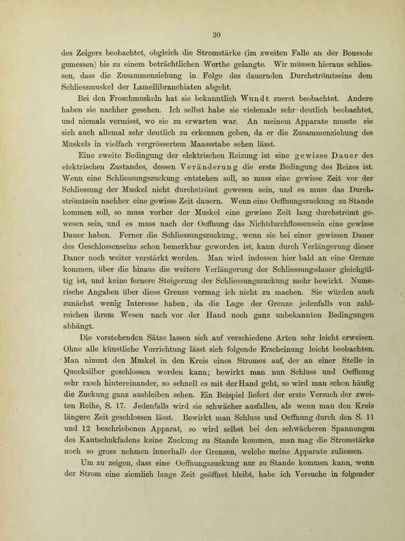 des Zeigers beobachtet, obgleich die Stromstärke (im zweiten Falle an der Boussole gemessen) bis zu einem beträchtlichen Werthe gelangte. Wir müssen hieraus schlies- sen, dass die Zusammenziehung in Folge des dauernden Durchströmtseins dem Schliessmuskel der Lamellibranchiaten abgeht. Bei den Froschmuskeln hat sie bekanntlich Wundt zuerst beobachtet. Andere haben sie nachher gesehen. Ich selbst habe sie vielemale sehr deutlich beobachtet, und niemals vermisst, wo sie zu erwarten war. Am meinem Apparate musste sie sich auch allemal sehr deutlich zu erkennen geben, da er die Zusammenziehung des Muskels in vielfach vergrössertem Maassstabe sehen lässt. Eine zweite Bedingung der elektrischen Beizung ist eine gewisse Dauer des elektrischen Zustandes, dessen Veränderung die erste Bedingung des Eeizes ist. Wenn eine Schliessungszuckung entstehen soll, so muss eine gewisse Zeit vor der Schliessung der Muskel nicht durchströmt gewesen sein, und es muss das Durch- strömtsein nachher eine gewisse Zeit dauern. Wenn eine OeiShungszuckung zu Stande kommen soll, so muss vorher der Muskel eine gewisse Zeit lang durchströmt ge- wesen sein, und es muss nach der Oefihung das Nichtdurchflossensein eine gewisse Dauer haben. Ferner die Schliessungszuckung, wenn sie bei einer gewissen Dauer des Geschlossenseins schon bemerkbar geworden ist, kann durch Verlängerung dieser Dauer noch weiter verstärkt werden. Man wird indessen hier bald an eine Grenze kommen, über die hinaus die weitere Verlängerung der Schliessungsdauer gleichgül- tig ist, und keine fernere Steigerung der Schliessungszuckung mehr bewirkt. Nume- rische Angaben über diese Grenze vermag ich nicht zu machen. Sie würden auch zunächst wenig Interesse haben, da die Lage der Grenze jedenfalls von zahl- reichen ihrem Wesen nach vor der Hand noch ganz unbekannten Bedingungen abhängt. Die vorstehenden Sätze lassen sich auf verschiedene Arten sehr leicht erweisen. Ohne alle künstliche Vorrichtung lässt sich folgende Erscheinung leicht beobachten. ' Man nimmt den Muskel in den Kreis eines Stromes auf, der an einer Stelle in Quecksilber geschlossen werden kann; bewirkt man nun Schluss und Oefihung sehr rasch hintereinander, so schnell es mit der Hand geht, so wird man schon häufig die Zuckung ganz ausbleiben sehen. Ein Beispiel liefert der erste Versuch der zwei- ten Beihe, S. 17. Jedenfalls wird sie schwächer ausfaUen, als wenn man den Kreis längere Zeit geschlossen lässt. Bewirkt man Schluss und Oefihung durch den S. 11 und 12 beschriebenen Apparat, so wird selbst bei den schwächeren Spannungen des Kautschukfadens keine Zuckung zu Stande kommen, man mag die Stromstärke noch so gross nehmen innerhalb der Grenzen, welche meine Apparate zuliessen. Um zu zeigen, dass eine Oefihungszuckung nur zu Stande kommen kann, wenn der Strom eine ziemlich lange Zeit geöfihet bleibt, habe ich Versuche in folgender