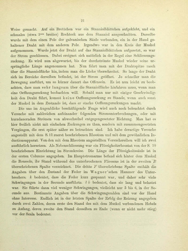 Weise gemaclit. Auf ein Brettchen war ein Stanniolblättchen aufgeklebt, und ein schmales (etwa S™”* breites) Eechteck aus dem Stanniol ausgeschnitten. Dasselbe wui’de mit dem einen Pole der galvanischen Säule verbunden, ein in der Hand ge- haltener Draht mit dem anderen Pole. Irgendwo war in den Kreis der Muskel aufgenommen. Wurde jetzt der Draht auf das Stanniolblättchen aufgesetzt, so war der Strom geschlossen. Dabei ereigmet sich natürlich in der Regel eine Schliessungs- zuckung. Es wii'd nun abgewartet, bis der durchströmte l\Iuskel wieder seine ur- sprüngliche Länge angenommen hat. Nun fährt man mit der Drahtspitze rasch über die Stanniolfläche hin, indem man die Lücke iiberschreitet. So lange der Draht sich im Bereiche derselben befindet, ist der Strom geöfihet. Je schneller man die Bewesruns; ausführt, um so küi’zer dauert das Ofiensein. Es ist nun leicht zu beob- achten, dass man sehr langsam über die Stanniolfiäche hinfahren muss, wenn man eine Oefihimgszuckung beobachten will. Sobald man nur mit einiger Geschwindig- keit den Draht führt, kommt keine Oefihungszuckimg zu Stande, wenn auch sonst der Muskel in dem Zustande ist, dass er starke Oefihungszuckungen macht. Die uns im Augenblicke beschäftigende Frage wird auch noch beleuchtet durch Versuche mit zahlreichen aufeinander folgenden Stromunterbrechungen, oder mit km’zdauernden Strömen von abwechselnd entgegengesetzter Richtung. Man hat es hier freilich nicht mit einfachen Zuckungen zu thun, sondern mit zusammengesetzten Vorgängen, die erst später näher zu betrachten sind. Ich habe derartige Versuche angesteUt mit dem S. 11 zuerst beschriebenen Rheotom und mit dem gewöhnlichen In- ductionsapparat. Von den mit dem Rheotom angesteUten Versuchsreihen wül ich zwei ausführlich hersetzen. Als Nebenschliessung war ein Flüssigkeitsrheostat von der S. 10 beschriebenen Einrichtung im Stromkreise. Die Länge der Flüssigkeitssäule ist in der ersten Columne angegeben. Im Hauptstromarme befand sich hinter dem Muskel die Boussole, ihr Stand während des unterbrochenen Fliessens ist in der zweiten T- überschriebenen Spalte verzeichnet. Die dritte F überschriebene Spalte enthält die Angaben über den Zustand der Feder im Wagnerischen Hammer des Unter- brechers. Ti bedeutet, dass die Feder kurz gespannt war, und daher sehr viele Schwingungen in der Secunde ausführte, l b bedeutet, dass sie lang und belastet war. Sie führte dann viel weniger Schwingungen, vielleicht nm- 5 bis 6, in der Se- cunde aus. Bestimmte Angaben über die Schwingungszahlen sind vor der Hand ohne Interesse. Endlich ist in der letzten Spalte der Erfolg der Reizung angegeben dm’ch zwei Zahlen, deren erste den Stand des mit dem Muskel verbimdenen Hebels zu Anfang, deren zweite den Stand desselben zu Ende (wenn er nicht mehr stieg) vor der Scala bedeutet.