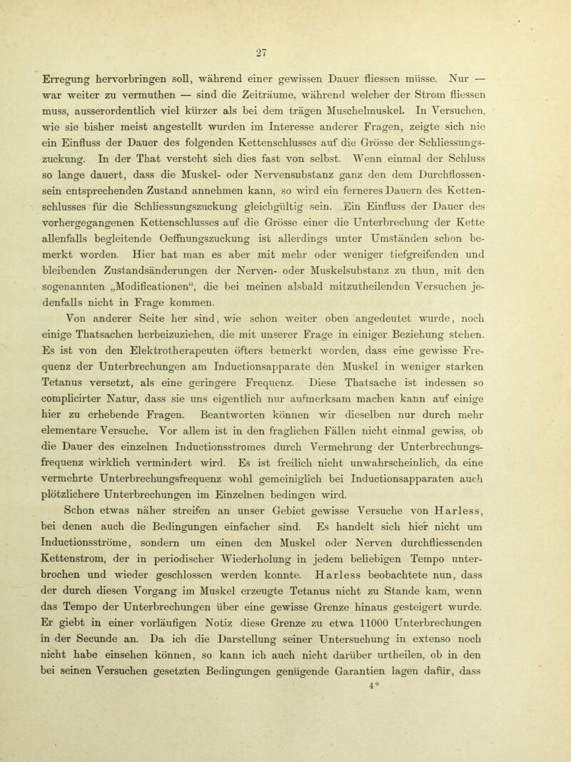 Erregung hervor bringen soll, während einer gewissen Dauer fliessen müsse. Nur — war weiter zu vermuthen — sind die Zeiträume, während welcher der Strom fliessen muss, ausserordentlich viel kürzer als bei dem trägen Itluschelmuskel. In Versuchen, wie sie bisher meist angestellt wurden im Interesse anderer Fragen, zeigte sich nie ein Einfluss der Dauer des folgenden Kettenschlusses auf die Grösse der Schliessungs- zuckuncf. In der That versteht sich dies fast von selbst. Wenn einmal der Schluss so lange dauert, dass die Muskel- oder Nervensubstanz ganz den dem Durchflossen- sein entsprechenden Zustand annehmen kann, so wdrd ein ferneres Dauern des Ketten- schlusses für die Schhessungszuckung gleichgültig sein. Ein Einfluss der Dauer des vorhergegangenen Kettenschlusses auf die Grösse einer die Unterbrechung der Kette allenfalls begleitende Oeffhungszuckung ist allerdings unter Umständen schon be- merkt worden. Hier hat man es aber mit mehr oder weniger tiefgreifenden und bleibenden Zustandsänderungen der Nerven- oder Muskelsubstanz zu thun, mit den sogenannten „Modiflcationen“, die bei meinen alsbald mitzutheilenden Versuchen je- denfalls nicht in Frage kommen. Von anderer Seite her sind, wie schon weiter oben angedeutet wurde, noch einige Thatsachen herbeizuziehen, die mit unserer Frage in einiger Beziehung stehen. Es ist von den Elektrotherapeuten öfters bemerkt worden, dass eine gewisse Fre- quenz der Untei’brechungen am Inductionsapparate den Muskel in weniger starken Tetanus versetzt, als eine geringere Frequenz. Diese Thatsache ist indessen so complich’ter Natur, dass sie uns eigentlich nur aufmerksam machen kann auf einige hier zu erhebende Fragen. Beantworten können wir dieselben nur durch mehr elementare Versuche. Vor allem ist in den fraglichen Fällen nicht einmal gewiss, ob die Dauer des einzelnen Inductionsstromes durch Vermehrung der Unterbrechungs- frequenz wirldich vermindert wird. Es ist freilich nicht unwahrscheinlich, da eine vermehrte UnterbrechTingsfrequenz wohl gemeiniglich bei Inductionsapparaten auch plötzlichere Unterbrechungen im Einzelnen bedingen wird. Schon etwas näher streifen an unser Gebiet gewisse Versuche von Harless, bei denen auch die Bedingungen einfacher sind. Es handelt sich hier nicht um Inductionsströme, sondern um einen den Muskel oder Nerven durchfliessenden Kettenstrom, der in periodischer Wiederholung in jedem beliebigen Tempo unter- brochen und wieder geschlossen werden konnte. Harless beobachtete nun, dass der durch diesen Vorgang im Muskel erzeugte Tetanus nicht zu Stande kam, wenn das Tempo der Unterbrechungen über eine gewisse Grenze hinaus gesteigert wurde. Er giebt in einer vorläuflgen Notiz diese Grenze zu etwa 11000 Unterbrechungen in der Secimde an. Da ich die Darstellung seiner Untersuchung in extenso noch nicht habe einsehen können, so kann ich auch nicht darüber lu-theilen, ob in den bei seinen Versuchen gesetzten Bedingungen genügende Garantien lagen dafür, dass 4*