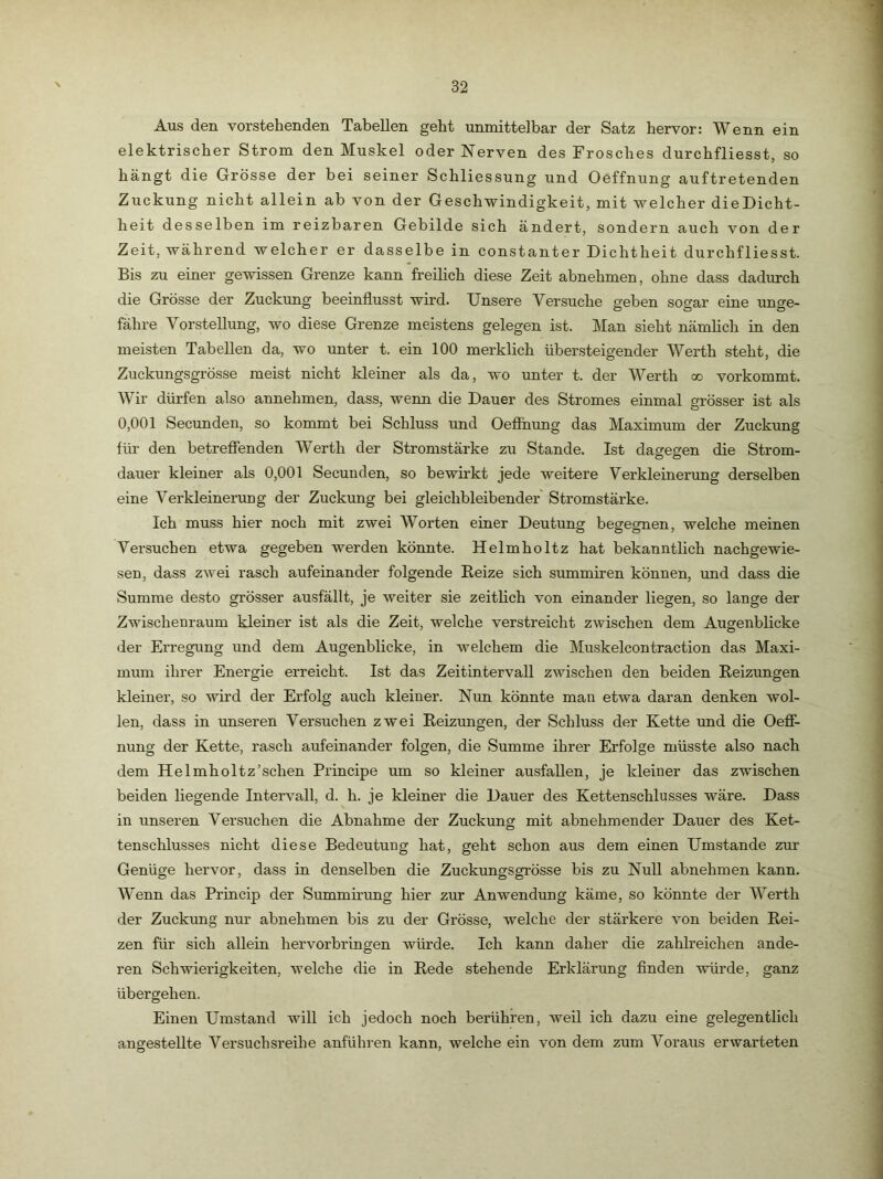 Aus den vorstehenden Tabellen geht unmittelbar der Satz hervor: Wenn ein elektrischer Strom den Muskel oder Nerven des Frosches durchfliesst, so hängt die Grösse der bei seiner Schliessung und Oeffnung auftretenden Zuckung nicht allein ab von der Geschwindigkeit, mit welcher dieDicht- heit desselben im reizbaren Gebilde sich ändert, sondern auch von der Zeit, während welcher er dasselbe in constanter Dichtheit durchfliesst. Bis zu einer gewissen Grenze kann freilich diese Zeit abnehmen, ohne dass dadurch die Grösse der Zuckung beeinflusst wird. Unsere Versuche geben sogar eine unge- fähre Vorstellung, wo diese Grenze meistens gelegen ist. Man sieht nämlich in den meisten Tabellen da, wo unter t. ein 100 merklich über,steigender Werth steht, die Zuckungsgrösse meist nicht kleiner als da, wo unter t. der Werth qo vorkommt. Wir dürfen also annehmen, dass, wenn die Dauer des Stromes einmal grösser ist als 0,001 Secunden, so kommt bei Schluss und Oeffnung das Maximum der Zuckung für den betreffenden Werth der Stromstärke zu Stande. Ist dagegen die Strom- dauer kleiner als 0,001 Secunden, so bewirkt jede weitere Verkleinerimg derselben eine Verkleinerung der Zuckung bei gleichbleibender Stromstärke. Ich muss hier noch mit zwei Worten einer Deutung begegnen, welche meinen Versuchen etwa gegeben werden könnte. Helmholtz hat bekanntlich nachgewie- seu, dass zwei rasch aufeinander folgende Reize sich summiren können, und dass die Summe desto grösser ausfällt, je weiter sie zeitlich von einander liegen, so lange der Zwischenraum kleiner ist als die Zeit, welche verstreicht zwischen dem Augenblicke der Erregung und dem Augenblicke, in welchem die Muskelcontraction das Maxi- mum ihrer Energie erreicht. Ist das Zeitintervall zwischen den beiden Reizungen kleiner, so wird der Erfolg auch kleiner. Nun könnte man etwa daran denken wol- len, dass in unseren Versuchen zwei Reizungen, der Schluss der Kette und die Oeff- nung der Kette, rasch aufeinander folgen, die Summe ihrer Erfolge müsste also nach dem Helmholtz'schen Principe um so kleiner ausfallen, je kleiner das zwischen beiden liegende Intervall, d. h. je kleiner die Dauer des Kettenschlusses wäre. Dass in unseren Versuchen die Abnahme der Zuckung mit abnehmender Dauer des Ket- tenschlusses nicht diese Bedeutung hat, geht schon aus dem einen Umstande zur Genüge hervor, dass in denselben die Zuckungsgrösse bis zu Null abnehmen kann. Wenn das Princip der Summirung hier zur Anwendung käme, so könnte der Werth der Zuckung nur abnehmen bis zu der Grösse, welche der stärkere von beiden Rei- zen für sich allein hervorbringen würde. Ich kann daher die zahlreichen ande- ren Schwierigkeiten, welche die in Rede stehende Erklärung Anden würde, ganz übergehen. Einen Umstand will ich jedoch noch berühren, weil ich dazu eine gelegentlich angestellte Versuchsreihe anführen kann, welche ein von dem zum Voraus erwarteten