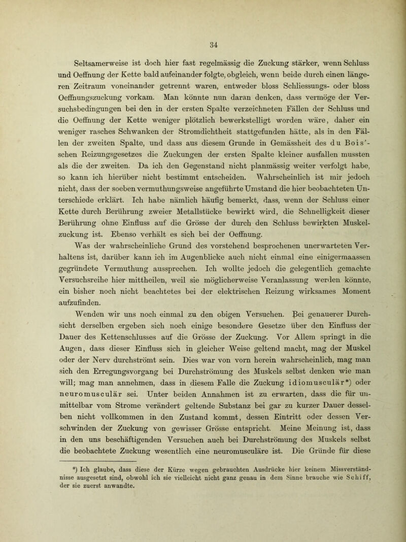 Seltsamerweise ist doch hier fast regelmässig die Zuckung stärker, wenn Schluss und Oeffnung der Kette bald aufeinander folgte, obgleich, wenn beide durch einen länge- ren Zeitraum voneinander getrennt waren, entweder bloss Schliessungs- oder bloss OeflBiungszuckung vorkam. Man könnte nun daran denken, dass vermöge der Ver- suchsbedingungen bei den in der ersten Spalte verzeichneten Fällen der Schluss und die Oeffnung der Kette weniger plötzlich bewerkstelligt worden wäre, daher ein weniger rasches Schwanken der Stromdichtheit stattgefunden hätte, als in den Fäl- len der zweiten Spalte, und dass aus diesem Grunde in Gemässheit des du Bois’- schen Eeizungsgesetzes die Zuckungen der ersten Spalte kleiner ausfallen mussten als die der zweiten. Da ich den Gegenstand nicht planmässig weiter verfolgt habe, so kann ich hierüber nicht bestimmt entscheiden. Wahrscheinlich ist mir jedoch nicht, dass der soeben vermuthungsweise angeführte Umstand die hier beobachteten Un- terschiede erklärt. Ich habe nämlich häufig bemerkt, dass, wenn der Schluss einer Kette durch Berührung zweier Metallstücke bewirkt wird, die Schnelligkeit dieser Berührung ohne Einfluss auf die Grösse der durch den Schluss bewirkten Muskel- zuckung ist. Ebenso verhält es sich bei der Oeflfnung. Was der wahrscheinliche Grund des vorstehend besprochenen unerwarteten Vei’- haltens ist, darüber kann ich im Augenblicke auch nicht einmal eine einigermaassen gegründete Vermuthung aussprechen. Ich wollte jedoch die gelegentlich gemachte Versuchsreihe hier mittheilen, weil sie möglicherweise Veranlassung werden könnte, ein bisher noch nicht beachtetes bei der elektrischen Reizung wirksames Moment aufzufinden. Wenden wh’ uns noch einmal zu den obigen Versuchen. !ßei genauerer Durch- sicht derselben ergeben sich noch einige besondere Gesetze über den Einfluss der Dauer des Kettenschlusses auf die Grösse der Zuckung. Vor Allem spi'ingt in die Augen, dass dieser Einfluss sich in gleicher Weise geltend macht, mag der Muskel oder der Nerv dm’chströmt sein. Dies war von vorn herein wahrscheinlich, mag man sich den Erregungsvorgang bei Durchströmung des Muskels selbst denken wie man will; mag man annehmen, dass in diesem Falle die Zuckung idiomusculär*) oder neuromusculär sei. Unter beiden Annahmen ist zu erwarten, dass die für un- mittelbar vom Strome verändert geltende Substanz bei gar zu km'zer Dauer dessel- ben nicht vollkommen in den Zustand kommt, dessen Eintritt oder dessen Ver- schwinden der Zuckung von gewisser Grösse entspricht. Meine Meinung ist, dass in den uns beschäftigenden Versuchen auch bei Durchströmung des Muskels selbst die beobachtete Zuckung wesentlich eine neuromusculäre ist. Die Gründe für diese *) Ich glaube, dass diese der Kürze wegen gebrauchten Ausdrücke hier keinem Missverständ- nisse ausgesetzt sind, obwohl ich sie vielleicht nicht ganz genau in dem Sinne brauche wie Schiff, der sie zuerst anwandte.