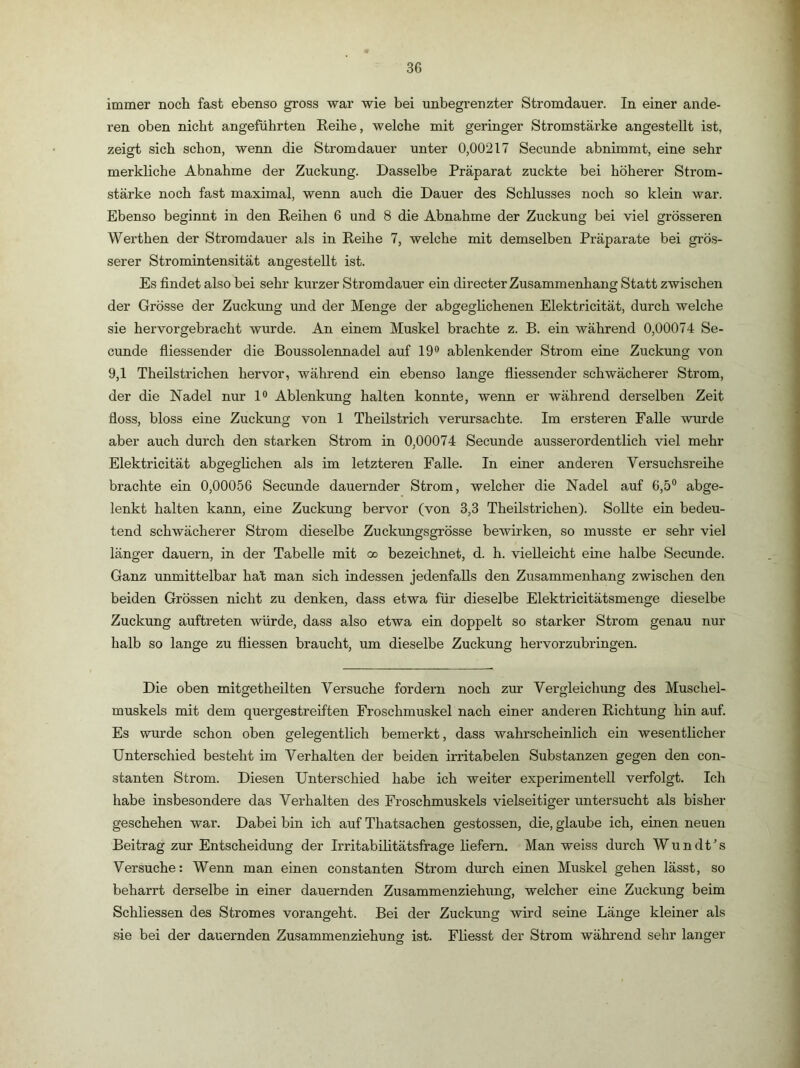 immer noch fast ebenso gross war wie bei unbegrenzter Stromdauer. In einer ande- ren oben nicht angeführten Reihe, welche mit geringer Stromstärke angestellt ist, zeigt sich schon, wenn die Stromdauer unter 0,00217 Secunde abnimmt, eine sehr merkliche Abnahme der Zuckung. Dasselbe Präparat zuckte bei höherer Strom- stärke noch fast maximal, wenn auch die Dauer des Schlusses noch so klein war. Ebenso beginnt in den Reihen 6 und 8 die Abnahme der Zuckung bei viel grösseren Werthen der Stromdauer als in Reihe 7, welche mit demselben Präparate bei grös- serer Stromintensität angestellt ist. Es findet also bei sehr kurzer Stromdauer ein directer Zusammenhang Statt zwischen der Grösse der Zuckung und der Menge der abgeglichenen Elektricität, durch welche sie hervorgebracht wurde. An einem Muskel brachte z. B. ein während 0,00074 Se- cunde fliessender die Boussolennadel auf 19® ablenkender Strom eine Zuckung von 9,1 Theilstrichen hervor, während ein ebenso lange fliessender schwächerer Strom, der die Nadel nur 1® Ablenkung halten konnte, wenn er während derselben Zeit floss, bloss eine Zuckung von 1 Theilstrich verursachte. Im ersteren Falle wurde aber auch durch den starken Strom in 0,00074 Secunde ausserordentlich viel mehr Elektricität abgeglichen als im letzteren Falle. In einer anderen Versuchsreihe brachte ein 0,00056 Secunde dauernder Strom, welcher die Nadel auf 6,5® abge- lenkt halten kann, eine Zuckung hervor (von 3,3 Theilstrichen). Sollte ein bedeu- tend schwächerer Strom dieselbe Zuckungsgrösse bewirken, so musste er sehr viel länger dauern, in der Tabelle mit oo bezeichnet, d. h. vielleicht eine halbe Secunde. Ganz unmittelbar hat man sich indessen jedenfalls den Zusammenhang zwischen den beiden Grössen nicht zu denken, dass etwa für dieselbe Elektricitätsmenge dieselbe Zuckung auftreten würde, dass also etwa ein doppelt so starker Strom genau nur halb so lange zu fliessen braucht, um dieselbe Zuckung hervorzubringen. Die oben mitgetheilten Versuche fordern noch zur Vergleichung des Muschel- muskels mit dem quergestreiften Froschmuskel nach einer anderen Richtung hin auf. Es wurde schon oben gelegenthch bemerkt, dass wahrscheinlich ein wesentlicher Unterschied besteht im Verhalten der beiden irritabelen Substanzen gegen den con- stanten Strom. Diesen Unterschied habe ich weiter experimentell verfolgt. Ich habe insbesondere das Verhalten des Froschmuskels vielseitiger untersucht als bisher geschehen war. Dabei bin ich auf Thatsachen gestossen, die, glaube ich, einen neuen Beitrag zur Entscheidung der Irritabilitätsfrage liefern. Man weiss durch Wundt’s Versuche: Wenn man einen constanten Strom durch einen Muskel gehen lässt, so beharrt derselbe in einer dauernden Zusammenziehung, welcher eine Zuckung beim Schliessen des Stromes vorangeht. Bei der Zuckung wird seine Länge kleiner als sie bei der dauernden Zusammenziehung ist. Fliesst der Strom während sehr langer