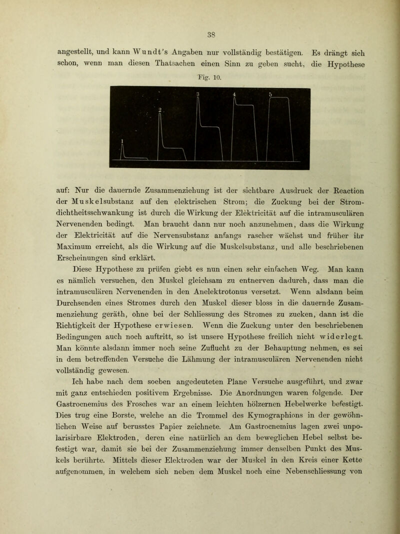 angestellt, und kann Wundt’s Angaben nur vollständig bestätigen. Es drängt sieb schon, wenn man diesen Thatsachen einen Sinn zu geben sucht, die Hypothese Fig. 10. auf: Nur die dauernde Zusammenziehung ist der sichtbare Ausdruck der Reaction der Muskelsubstanz auf den elektrischen Strom: die Zuckuno- bei der Strom- ^ O dichtheitsschwankung ist durch die Wirkung der Elektricität auf die intramusculären Nervenenden bedingt. Man braucht dann nur noch anzunehmen, dass die Wirkung der Elektricität auf die Nervensubstanz anfangs rascher wächst und früher ibr Maximum erreicht, als die Wirkung auf die Muskelsubstanz, und alle beschriebenen Erscheinungen sind erklärt. Diese Hypothese zu prüfen giebt es nun einen sehr einfachen Weg. Man kann es nämlich versuchen, den Muskel gleichsam zu entnerven dadurch, dass man die intramusculären Nervenenden in den Anelektrotonus versetzt. Wenn alsdann beim Durchsenden eines Stromes durch den Muskel dieser bloss in die dauernde Zusam- menziehung geräth, ohne bei der Schliessung des Stromes zu zucken, dann ist die Richtigkeit der Hypothese erwiesen. Wenn die Zuckung unter den beschriebenen Bedingungen auch noch auftritt, so ist unsere Hypothese freilich nicht widerlegt. Man könnte alsdann immer noch seine Zuflucht zu der Behauptung nehmen, es sei in dem betrefienden Versuche die Lähmung der intramusculären Nervenenden nicht vollständig gewesen. Ich habe nach dem soeben angedeuteten Plane Versuche ausgeführt, und zwar mit ganz entschieden positivem Ergebnisse. Die Anordnungen waren folgende. Der Gastroenemius des Frosches war an einem leichten hölzernen Hebelwerke befestigt. Dies trug eine Borste, welche an die Trommel des Kymographions in der gewöhn- lichen Weise auf berusstes Papier zeichnete. Am Gastroenemius lagen zwei unpo- larisirbare Elektroden, deren eine natürlich an dem beweglichen Hebel selbst be- festigt war, damit sie bei der Zusammenziehung immer denselben Punkt des Mus- kels berührte. Mittels dieser Elektroden war der Muskel in den Kreis einer Kette aufgenommen, in welchem sich neben dem Muskel noch eine Nebenschliessung von