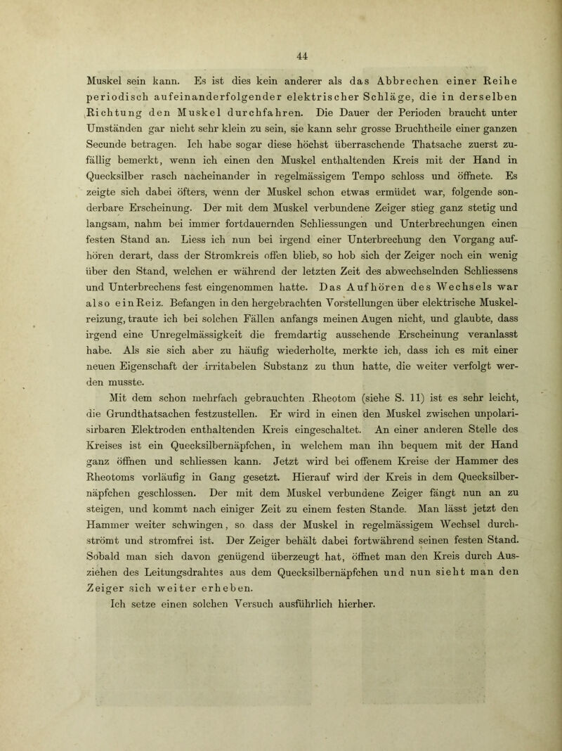 Muskel sein kann. Es ist dies kein anderer als das A-bbrechen einer Reihe periodisch aufeinanderfolgender elektriseher Schläge, die in derselben jRichtung den Muskel durchfahren. Die Dauer der Perioden braucht unter Umständen gar nicht sehr klein zu sein, sie kann sehr grosse Bruchtheile einer ganzen Secunde betragen. Ich habe sogar diese höchst überraschende Thatsache zuerst zu- fällig bemerkt, wenn ich einen den Muskel enthaltenden Kreis mit der Hand in Quecksilber rasch nacheinander in regelmässigem Tempo schloss und öffnete. Es zeigte sich dabei öfters, wenn der Muskel schon etwas ermüdet war, folgende son- derbare Erscheinung. Der mit dem Muskel verbundene Zeiger stieg ganz stetig \md langsam, nahm bei immer fortdauernden Schliessungen und Unterbrechungen einen festen Stand an. Liess ich nun bei irgend einer Unterbrechung den Vorgang auf- hören derart, dass der Stromkreis offen blieb, so hob sich der Zeiger noch ein wenig über den Stand, welchen er während der letzten Zeit des abwechselnden Schliessens und Unterbrechens fest eingenommen hatte. Das Auf hören des Wechsels war also einReiz. Befangen in den hergebrachten Vorstellungen über elektrische Muskel- reizung, traute ich bei solchen Fällen anfangs meinen Augen nicht, und glaubte, dass irgend eine Unregelmässigkeit die fremdartig aussehende Erscheinung veranlasst habe. Als sie sich aber zu häufig wiederholte, merkte ich, dass ich es mit einer neuen Eigenschaft der drritabelen Substanz zu thun hatte, die weiter verfolgt wer- den musste. Mit dem schon mehrfach gebrauchten Rheotom (siehe S. 11) ist es sehr leicht, die Grundthatsachen festzustellen. Er wird in einen den Muskel zwischen unpolari- sirbaren Elektroden enthaltenden Kreis eingeschaltet. An einer anderen Stelle des Kreises ist ein Quecksilbernäpfchen, in welchem man ihn bequem mit der Hand ganz öffnen und schliessen kann. Jetzt wird bei offenem Kreise der Hammer des Rheotoms vorläufig in Gang gesetzt. Hierauf wird der Kreis in dem Quecksilber- näpfchen geschlossen. Der mit dem Muskel verbundene Zeiger fängt nun an zu steigen, und kommt nach einiger Zeit zu einem festen Stande. Man lässt jetzt den Hammer weiter schwingen, so dass der Mu.skel in regelmässigem Wechsel durch- strömt und stromfrei ist. Der Zeiger behält dabei fortwährend seinen festen Stand. Sobald man sich davon genügend überzeugt hat, öffnet man den Kreis durch Aus- ziehen des Leitungsdrahtes aus dem Queck.silbernäpfchen und nun sieht man den Zeiger sich weiter erheben. Ich setze einen solchen Versuch ausführlich hierher.