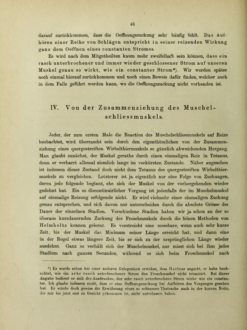 darauf zurückkommen, dass die Oeffnungszuckung sehr häufig fehlt. Das Auf- hören einer Reihe von Schlägen entspricht in seiner reizenden Wirkung ganz dem Oeffnen eines constanten Stromes. Es wird nach dem Mitgetheilten kaum mehr zweifelhaft sein können, dass ein rasch unterbrochener und immer wieder geschlossener Strom auf unseren Muskel genau so wirkt, wie ein constanter Strom*). Wir werden später noch einmal hierauf zurückkommen und noch einen Beweis dafür finden, welcher auch in dem Falle geführt werden kann, wo die Oefläiungszuckung nicht vorhanden ist. IV. Von der Zusammenziehung des Muschel- schliessmuskels. Jeder, der zum ersten Male die Reaction des Muschelschliessmuskels auf Reize beobachtet, wird überrascht sein durch den eigenthümlichen von der Zusammen- ziehung eines quergestreiften Wirbelthiermuskels so gänzlich abweichenden Hergang. Man glaubt zunächst, der Muskel gerathe durch einen einmaligen Reiz in Tetanus, denn er verharrt allemal ziemlich lange im verkürzten Zustande. Näher angesehen ist indessen dieser Zustand doch nicht dem Tetanus des quergestreiften Wirbelthier- muskels zu vergleichen. Letzterer ist ja eigentlich nur eine Folge von Zuckungen, deren jede folgende beginnt, ehe sich der Muskel von der vorhergehenden wieder gedehnt hat. Ein so discontinuirlicher Vorgang ist jedenfalls der im Muschelmuskel auf einmalige Reizung erfolgende nicht. Er wird vielmehr einer einmaligen Zuckung genau entsprechen, und sich davon nur unterscheiden durch die absolute Grösse der Dauer der einzelnen Stadien. Verschiedene Stadien haben wir ja schon an der so überaus kurzdauernden Zuckung des Froschmuskels durch die feinen Methoden von Helmholtz kennen gelernt. Es verstreicht eine messbare, wenn auch sehr kurze Zeit, bis der Muskel das Minimum seiner Länge erreicht hat, und dann eine in der Regel etwas längere Zeit, bis er sich zu der ursprünglichen Länge wieder ausdehnt. Ganz so verhält sich der Muschelmuskel, nur misst sich bei ihm jedes Stadium nach ganzen Secunden, während es sich beim Froschmuskel nach *) Es wurde schon bei einer anderen Gelegenheit erwähnt, dass llarless angiebt, ei- habe beob- achtet, wie ein sehr rasch unterbrochener Strom den Froschmuskel nicht tetanisirt. Bei dieser Angabe bedient er sich des Ausdruckes, der sehr rasch unterbrochene Strom wirke wie ein constan- ter. Ich glaube indessen nicht, dass er eine Oefihungszuckung bei Aufhören des Vorganges gesehen hat. Er würde doch gewiss die Erwähnung einer so seltsamen Thatsache auch in der kurzen Notiz, die mir bis jetzt erst zu Gesicht gekommen ist, nicht unterlassen haben.