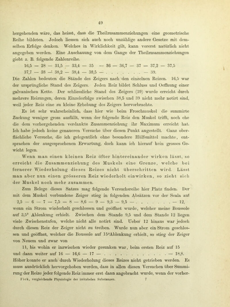 hergehenden wäre, das heisst, dass die Theilzusammenziehungen eine geometrische Reihe bildeten. Jedoch Hessen sich auch noch unzählige andere Gesetze mit dem- selben Erfolge denken. Welches in WirkHchkeit güt, kann vorerst natürlich nicht angegeben werden. Eine Anschauung von dem Gange der Theilzusammenziehungen giebt z. B. folgende Zahlem’eihe. o O 16,5 — 28 — 31,5 — 33,4 — 35 — 36 — 36,7 — 37 — 37,2 — 37,5 37,7 — 38 — 38,2 — 38,4 — 38,5 — — 39. Die Zahlen bedeuten die Stände des Zeigers nach den einzelnen Reizen. 16,5 war der ursprünghche Stand des Zeigers. Jeden Reiz bildet Schluss und Oefihung einer galvanischen Kette. Der schliessliche Stand des Zeigers (39) wurde erreicht durch mehrere Reizungen, deren Einzelerfolge zwischen 38,5 und 39 nicht mehr notirt sind, weil jeder Reiz eine zu kleine Erhebung des Zeigers hervorbrachte. Es ist sehr wahrscheinlich, dass hier wie beim Froschmuskel die summirte Zuckung weniger gross auslallt, wenn der folgende Reiz den Muskel trifft, noch ehe die dem vorhergehenden verdankte Zusammenziehung ihr Maximum erreicht hat. Ich habe jedoch keine genaueren Versuche über diesen Punkt angestellt. Ganz ober- flächhche Versuche, die ich gelegentHch ohne besondere Hülfsmittel machte, ent- sprachen der ausgesprochenen Erwartung, doch kann ich hierauf kein grosses Ge- wicht legen. Wenn man einen kleinen Reiz öfter hintereinander wirken lässt, so erreicht die Zusammenziehung des Muskels eine Grenze, welche bei fernerer Wiederholung dieses Reizes nicht überschritten wird. Lässt man aber nun einen grösseren Reiz wiederholt einwirken, so zieht sich der Muskel noch mehr zusammen. Zum Belege dieses Satzes mag folgende Versuchsreihe hier Platz finden. Der mit dem IVIuskel verbundene Zeiger stieg in folgenden Absätzen vor der Scala auf 2,5 — 6 — 7 — 7,5 — 8 — 8,6 — 9 — 9,3 — 9,5 — — 12, wenn ein Strom wiederholt geschlossen und geöfihet wurde, welcher meine Boussole auf 3,5“ Ablenkung erhielt. Zwischen dem Stande 9,5 und dem Stande 12 Hegen viele Zwischenstufen, welche nicht alle notirt sind. Ueber 12 hinaus war jedoch dm’ch diesen Reiz der Zeiger nicht zu treiben. Wurde nun aber ein Strom geschlos- sen und geöfihet, welcher die Boussole auf 15®Ablenkung erhielt, so stieg der Zeiger von Neuem und zwar von 11, bis wohin er inzwischen wieder gesunken war, beim ersten Reiz auf 15 und dann weiter auf 16 — 16,6 — 17 — — 18,8. Höher konnte er auch durch Wiederholung dieses Reizes nicht getrieben werden. Es muss ausdrücklich hervorgeb oben werden, dass in allen diesen Versuchen überSummi- rung der Reize jeder folgende Reiz immer erst dann angebracht wurde, wenn der vorher- Fick, vergleichende Physiologie der irritabelen Substanzen. 7