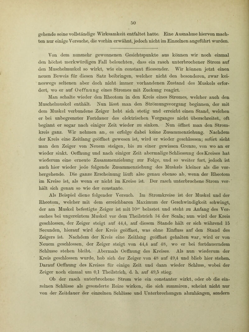 gehende seine vollständige Wirksamkeit entfaltet hatte. Eine Ausnahme hiervon mach- ten nm’ einige Versuche, die vorhin erwähnt, jedoch nicht im Einzelnen angeführt wurden. Von dem nunmehr gewonnenen Gesichtspunkte aus können wir noch einmal den höchst merkwürdigen Fall beleuchten, dass ein rasch unterbrochener Strom auf den Muschelmuskel so wirkt, wie eiu constant fliessender. Wir können jetzt einen neuen Beweis für diesen Satz beibrmgen, welcher nicht den besonderen, zwar kei- neswegs seltenen aber doch nicht immer vorhandenen Zustand des Muskels erfor- dert, wo er auf Oeffnung eines Stromes mit Zuckung reagirt. Man schalte wieder den Rheotom in den Kreis eines Stromes, welcher auch den Muschelmuskel enthält. Nun lässt man den Strömungsvorgang beginnen, der mit dem Muskel verbundene Zeiger hebt sich stetig und erreicht einen Stand, welchen er bei unbegrenzter Fortdauer des elektrischen Vorganges nicht überschreitet, oft beginnt er sogar nach einiger Zeit wieder zu sinken. Nun öfihet man den Strom- kreis ganz. Wir nehmen an, es erfolge dabei köine Zusammenziehung. Nachdem der Kreis eine Zeitlang geöffnet gewesen ist, wird er wieder geschlossen; sofort sieht man den Zeiger von Neuem steigen, bis zu einer gewissen Grenze, von wo an er wieder sinkt. Oefihung und nach einiger Zeit abermalige Schliessung des Kreises hat wiederum eine erneute Zusammenziehung zur Folge, und so weiter fort, jedoch ist auch hier wieder jede folgende Zusammenziehung des Muskels kleiner als die vor- hergehende. Die ganze Erscheinung läuft also genau ebenso ab, wenn der Rheotom im Kreise ist, als wenn er nicht im Kreise ist. Der rasch unterbrochene Strom ver- hält sich genau so wie der constante. Als Beispiel diene folgender Versuch. Im Stromkreise ist der Muskel und der Rheotom, welcher mit dem erreichbaren Maximum der Geschwindigkeit schwingt, der am Muskel befestigte Zeiger ist mit 10^'’ belastet und steht zu Anfang des Ver- suches bei ungereiztem Mu.skel vor dem Theilstrich 34 der Scala; nun wird der Kreis geschlossen, der Zeiger steigt auf 44,4, auf diesem Stande hält er sich wähi’end 15 Secunden, hierauf wird der Ki-eis geöffnet, was ohne Einfluss auf den Stand des Zeigers ist. Nachdem der Kreis eine Zeitlang gcöfihet gehalten war, wird er von Neuem geschlossen, der Zeiger steigt von 44,4 auf 48, wo er bei fortdauerndem Schlüsse stehen bleibt. Abermals Oeffnung des Kreises. Als nun wiederum der Kreis geschlossen wurde, hob sich der Zeiger von 48 auf 49,4 und blieb hier stehen. Darauf Oeffnung des Kreises für einige Zeit und dann wieder Schluss, wobei der Zeiger noch einmal um 0,1 Theilstrich, d. h. auf 49,5 stieg. Ob der rasch unterbrochene Strom wie ein constanter wirkt, oder ob die ein- zelnen Schlüsse als gesonderte Reize wirken, die sich summiren, scheint nicht nur von der Zeitdauer der einzelnen Schlüsse und Unterbrechungen abzuhängen, sondern