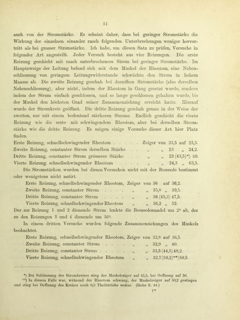 auch von der Stromstärke. Es scheint daher, dass bei geringer Stromstärke die Wirkung der einzelnen einander rasch folgenden Unterbrechungen weniger hervor- tritt als bei grosser Stromstärke. Ich habe, um diesen Satz zu prüfen, Versuche in folgender Art angestellt. Jeder Versuch besteht aus vier Reizungen. Die erste Reizung geschieht mit rasch unterbrochenem Strom bei geringer Stromstärke. Im Hanptzweige der Leitung befand sich mit dem Muskel der Rheotom, eine Neben- schliessung von geringem Leitungswiderstande schwächte den Strom in hohem Maasse ab. Die zweite Reizung geschah bei derselben Stromstärke (also derselben Nebenschliessung), aber nicht, indem der Rheotom in Gang gesetzt wurde, sondern indem der Strom einfach geschlossen, und so lange geschlossen gehalten wurde, bis der Muskel den höchsten Grad seiner Zusammenziehung erreicht hatte. Hierauf wurde der Stromkreis geöffnet. Die dritte Reizung geschah genau in der Weise der zweiten, nur mit einem bedeutend stärkeren Strome. Endlich geschieht die vierte Reizung wie die erste mit schwingendem Rheotom, aber bei derselben Strom- stärke wie die dritte Reizung. Es mögen einige Versuche dieser Art hier Platz Zeiger von 23,5 auf 23,5. finden. Erste Reizung, schnellschwingender Rheotom .... Zweite Reizung, constanter Strom derselben Stärke . . „ „23 „ 24,2. Dritte Reizung, constanter Strom gTÖsserer Stärke . . „ „ 23 (43,5)*) 50. Vierte Reizung, schnellschwingender Rheotom .... „ „ 24,3 „ 63,5. Die Stromstärken wurden bei diesen Versuchen nicht mit der Boussole bestimmt oder wenigstens nicht notii’t. Erste Reizung, schnellschwingender Rheotom, Zeiger von 36 auf 36,2. Zweite Reizung, constanter Strom .... „ „ 35,8 „ 39,5. Dritte Reizung, constanter Strom .... „ „ 36 (45,3) 47,5. Vierte Reizung, schnellschwingender Rheotom „ „ 36,2 „ 52. Der zur Reizung 1 und 2 dienende Strom lenkte die Boussolennadel um 2® ab, der zu den Reizungen 3 und 4 dienende um 36®. In einem dritten Versuche wurden folgende Zusammenziehungen des Muskels beobachtet. Erste Reizung, schnellschwingender Rheotom, Zeiger von 32,8 auf 36,5. Zweite Reizung, constanter Strom .... „ „ 32,9 „ 40. Dritte Reizung, constanter Strom ..... „ „ 33,5 (44,5) 48,2. Vierte Reizung, schnellschwingender Rheotom „ „ 32,7 (50,2)**) 50,5. *) Bei Schliessung des Stromkreises stieg der Muskelzeiger auf 43,5, bei Oeffnung auf 50. **) In diesem Falle war, während der Rheotom schwang, der Muskelzeiger auf 50,2 gestiegen und stieg bei Oeffnung des Kreises noch 0,3 Theilstriche weiter. (Siehe S. 44.)