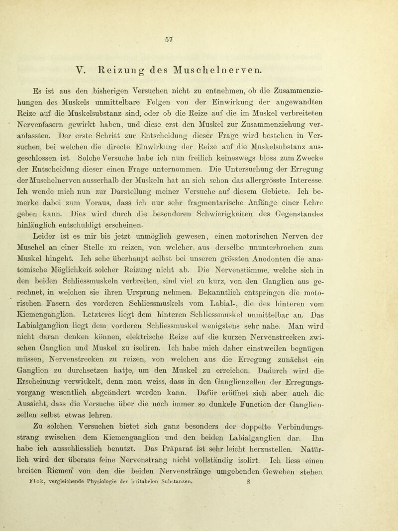 V. Reizung des Muschelneryen. Es ist aus den bisherigen Versuchen nicht zu entnehmen, ob die Zusammenzie- hungen des Muskels unmittelbare Folgen von der Einwirkung der angewandten Keize auf die Muskelsubstanz sind, oder ob die Eeize auf die im Muskel verbreiteten ' Nervenfasern gewirkt haben, und diese erst den Muskel zur Zusammenziehung ver- anlassten. Der erste Schritt zur Entscheidung dieser Frage wird bestehen in Ver- suchen, bei welchen die directe Einwirkung der Eeize auf die Muskelsubstanz aus- geschlossen ist. Solche Versuche habe ich nun freilich keineswegs bloss zum Zwecke der Entscheidung dieser einen Frage unternommen. Die Untersuchung der Erregung der Muschelnerven ausserhalb der Muskeln hat an sich schon das allergrösste Interesse. Ich wende mich nun zur Darstellung meiner Versuche auf diesem Gebiete. Ich be- merke dabei zum Voraus, dass ich nur sehr fragmentarische Anfänge einer Lehre geben kann. Dies wird durch die besonderen Schwierigkeiten des Gegenstandes hinlänglich entschuldigt erscheinen. Leider ist es mir bis jetzt unmöglich gewesen, einen motorischen Nerven der Muschel an einer Stelle zu reizen, von welcher aus derselbe ununterbrochen zum Muskel hingeht. Ich sehe überhaupt selbst bei unseren grössten Anodonten die ana- tomische Möglichkeit solcher Eeizung nicht ab. Die Nervenstämme, welche sich in den beiden Schliessmuskeln verbreiten, sind viel zu kurz, von den Ganglien aus ge- rechnet, in welchen sie ihren Ursprung nehmen. Bekanntlich entspringen die moto- rischen Fasern des vorderen Schliessmuskels vom Labial-, die des hinteren vom Kiemenganglion. Letzteres liegt dem hinteren Schliessmuskel unmittelbar an. Das Labialganglion liegt dem vorderen Schliessmuskel wenigstens sehr nahe. Man wird nicht daran denken können, elektrische Eeize auf die kurzen Nervenstrecken zwi- schen Ganglion iind Muskel zu isoliren. Ich habe mich daher einstweilen begnügen müssen, Nervenstrecken zu reizen, von welchen aus die Erregung zunächst ein Ganglion zu durchsetzen hatte, um den Muskel zu erreichen. Dadurch wird die Erscheinung verwickelt, denn man weiss, dass in den Ganglienzellen der Erregungs- vorgang wesentlich abgeändert werden kann. Dafür eröffnet sich aber auch die Aussicht, dass die Versuche über die noch immer,so dunkele Function der Ganglien- zellen selbst etwas lehren. Zu solchen Versuchen bietet sich ganz besonders der doppelte Verbindungs- strang zwischen dem Kiemenganglion und den beiden Labialganglien dar. Ihn habe ich ausschliesslich benutzt. Das Präparat ist sehr leicht herzustellen. Natür- lich wird der überaus feine Nervenstrang nicht vollständig isolirt. Ich Hess einen breiten Eiemen von den die beiden Nervenstränge umgebenden Geweben stehen. Fick, vergleichende Physiologie der irritabelen Substanzen. 8