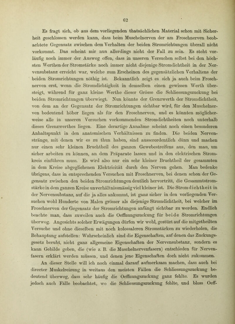 Es fragt sich, ob aus dem vorliegenden thatsächlichen Material schon mit Sicher- heit geschlossen werden kann, dass beim Muschelnerven der am Froschnerven beob- achtete Gegensatz zwischen dem Verhalten der beiden Stromrichtungen überall nicht vorkommt. Das scheint mir nun allerdings nicht der Fall zu sein. Es steht vor- läufig noch immer der Ausweg offen, dass in unseren Versuchen selbst bei den höch- sten Werthen der Stromstärke noch immer nicht diejenige Stromdichtheit in der Ner- vensubstanz erreicht war, welche zum Erscheinen des gegensätzlichen Verhaltens der beiden Stromrichtungen nöthig ist. Bekanntlich zeigt es sich ja auch beim Frosch- nerven erst, wenn die Stromdichtigkeit in demselben einen gewissen Werth über- steigt, während für ganz kleine Werthe dieser Grösse die Schliessungszuckung bei beiden Stromrichtungen überwiegt. Nun könnte der Grenzwerth der Stromdichtheit, von dem an der Gegensatz der Stromrichtungen sichtbar wird, für den Muschelner- ven bedeutend höher liegen als für den Froschnerven, und es könnten möglicher- weise alle in unseren Versuchen vorkommenden Stromdichtheiten noch unterhalb dieses Grenzwerthes liegen. Eine derartige Annahme scheint noch einen besonderen Anhaltspunkt in den anatomischen Verhältnissen zu finden. Die beiden Nerven- stränge, mit denen wir es zu thun haben, sind ausserordentlich dünn und machen nur einen sehr kleinen Bruchtheil des ganzen Gewebestreifens aus, den man, um sicher arbeiten zu können, an dem Präparate lassen und in den elektrischen Strom- kreis einführen muss. Es wird also nur ein sehr kleiner Bruchtheil der gesammten in dem Kreise abgeglichenen Elektricität durch den Nerven gehen. Man bedenke übrigens, dass in entsprechenden Versuchen mit Froschnerven, bei denen schon der Ge- gensatz zwischen den beiden Stromrichtungen deutlich hervortritt, die Gesammtstrom- stärkeindem ganzen Kreise unverhältnissmässig viel kleiner ist. Die Strom dichth eit in der Nervensubstanz, auf die ja alles ankommt, ist ganz sicher in den vorliegenden Ver- suchen wohl Hunderte von Malen grösser als diejenige Stromdichtheit, bei welcher im Froschnerven der Gegensatz der Stromrichtungen anfängt sichtbar zu werden. Endlich beachte man, dass zuweilen auch die Oefihungszuckung für beide Stromrichtungen überwog. Angesichts solcher Erwägungen dürfen wir wohl, gestüzt auf die mitgetheilten Versuche und ohne dieselben mit noch kolossaleren Stromstärken zu wiederholen, die Behauptung aufstellen: Wahrscheinlich sind die Eigenschaften, auf denen das Zuckungs- gesetz beruht, nicht ganz allgemeine Eigenschaften der Nervensubstanz, sondern es kann Gebilde geben, die (wie z, B. die Muschelnervenfasern) entschieden für Nerven- fasern erklärt werden müssen, und denen jene Eigenschaften doch nicht zukommen. An dieser Stelle will ich noch einmal darauf aufmerksam machen, dass auch bei directer Muskelreizung in weitaus den meisten Fällen die Schliessungszuckung be- deutend überwog, dass sehr häufig die Oeffnungszuckung ganz fehlte. Es wurden jedoch auch Fälle beobachtet, wo die Schliessungszuckung fehlte, und bloss Oeff-