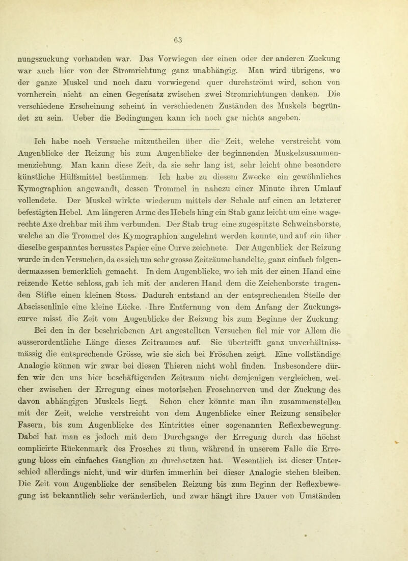 nungszuckung vorhanden war. Das Vorwiegen der einen oder der anderen Zuckung war auch hier von der Stromrichtung ganz unabhängig. Man wh’d übrigens, wo der ganze Muskel und noch dazu vorwiegend quer durchströmt wird, schon von vornherein nicht an einen Gegensatz zwischen zwei Stronu’ichtungen denken. Die verschiedene Erscheinung scheint in verschiedenen Zuständen des Muskels begrün- det zu sein. lieber die Bedingungen kann ich noch gar nichts angeben. Ich habe noch Versuche mitzutheilen über die Zeit, welche verstreicht vom Augenblicke der Reizung bis zum Augenblicke der beginnenden Muskelzusammen- menziehung. l\Ian kann diese Zeit, da sie sehr lang ist, sehr leicht ohne besondere künsthche Hülfsmittel bestimmen. Ich habe zu diesem Zwecke ein gewöhnliches Kymographion angewandt, dessen Trommel in nahezu einer Minute ihren Umlauf vollendete. Der Muskel wirkte wiederum mittels der Schale auf einen an letzterer befestigten Hebel. Am längeren Arme des Hebels hing ein Stab ganz leicht um eine wage- rechte Axe drehbar mit ihm verbunden. Der Stab trug eine zugespitzte Schweinsborste, welche an die Trommel des Kymographion angelehnt werden konnte, und auf ein über dieselbe gespanntes berusstes Papier eine Curve zeichnete. Der Augenblick der Reizung wurde inden Versuchen, da es sich um sehr grosse Zeiträume handelte, ganz einfach folgen- dermaassen bemerküch gemacht. In dem Augenblicke, wo ich mit der einen Hand eine reizende Kette schloss, gab ich mit der anderen Hand dem die Zeichenborste tragen- den Stifte einen kleinen Stoss. Dadurch entstand an der entsprechenden Stelle der Abscissenlinie eine kleine Lücke. Ihre Entfernimg von dem Anfang der Zuckungs- curve misst die Zeit vom Augenblicke der Reizung bis zum Beginne der Zuckung. Bei den in der beschriebenen Art angestellten Versuchen fiel mir vor Allem die ausserordentliche Länge dieses Zeitraumes auf. Sie übertrifft ganz unverhältniss- mässig die entsprechende Grösse, wie sie sich bei Fröschen zeigt. Eine vollständige Analogie können wir zwar bei diesen Thieren nicht wohl finden. Insbesondere dür- fen wir den uns hier beschäftigenden Zeitraum nicht demjenigen vergleichen, wel- cher zwischen der Erregimg eines motorischen Froschnerven und der Zuckung des davon abhängigen Muskels liegt. Schon eher könnte man ihn zusammenstellen mit der Zeit, welche verstreicht von dem Augenblicke einer Reizung sensibeler Fasern, bis zum Augenblicke des Eintrittes einer sogenannten Reflexbewegung. Dabei hat man es jedoch mit dem Durchgänge der Erregung durch das höchst complicirte Rückenmark des Frosches zu thun, während in unserem Falle die Erre- gung bloss ein einfaches Ganglion zu durchsetzen hat. Wesenthch ist dieser Unter- schied allerdings nicht, und wir dürfen immerhin bei dieser Analogie stehen bleiben. Die Zeit vom Augenblicke der sensibelen Reizung bis zum Beginn der Reflexbewe- gung ist bekannthch sehr veränderlich, und zwar hängt ihre Dauer von Umständen