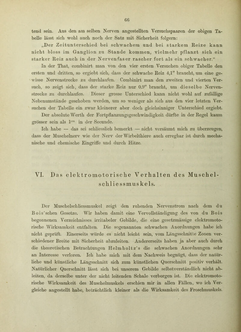 tend sein. Aus den am selben Nerven angestellten Versuchspaaren der obigen Ta- belle lässt sieb wohl auch noch der Satz mit Sicherheit folgern: „Der Zeitunterschied bei schwachem und bei starkem Reize kann nicht bloss im Ganglion zu Stande kommen, vielmehr pflanzt sich ein starker Reiz auch in der Nervenfaser rascher fort als ein schwacher.“ In der That, combinirt man von den vier ersten Versuchen obiger Tabelle den ersten und dritten, so ergiebt sich, dass der schwache Reiz 4,1 braucht, um eine ge- wisse Nervenstrecke zu dm’chlaufen. Combinirt man den zweiten und vierten Ver- such, so zeigt sich, dass der starke Reiz nur 0,9 braucht, um dieselbe Nerven- strecke zu dm’chlaufen. Dieser grosse Unterschied kann nicht wohl auf zufällige Nebenumstände geschoben werden, um so weniger als sich aus den vier letzten Ver- suchen der Tabelle ein zwar kleinerer aber doch gleichsinniger Unterschied ergiebt. Der absolute Werth der Fortpflanzungsgeschwindigkeit dürfte in der Regel kaum grösser sein als U* in der Secunde. Ich habe — das sei schliesslich bemerkt — nicht versäumt mich zu überzeugen, dass der Muschelnerv wie der Nerv der Wh’belthiere auch erregbar ist dm’ch mecha- nische und chemische Eingi’ifie und durch Hitze. VI. Das elektromotorische Verhalten des Muschel- schliessmuskels. Der Muschelschhessmuskel zeigt den ruhenden Nervenstrom nach dem du Bois’schen Gesetze. Wh’ haben damit eine Vervollständigung des von du Bois begonnenen Verzeichnisses irritabeler Gebilde, die eine gesetzmässige elektromoto- rische Wirksamkeit entfalten. Die sogenannten schwachen Anordnungen habe ich nicht geprüft. Einerseits würde es nicht leicht sein, vom Längsschnitte Zonen ver- schiedener Breite mit Sicherheit abzuleiten. Andererseits haben ja aber auch durch die theoretischen Betrachtungen Helmholtz’s die schwachen Anordnungen sehr an Interesse verloren. Ich habe mich mit dem Nachweis begnügt, dass der natür- Hche und künstliche Längsschnitt sich zum künstlichen Querschnitt positiv verhält. Natürlicher Querschnitt lässt sich bei imserem Gebilde selbstverständlich nicht ab- leiten, da derselbe unter der nicht leitenden Schale verborgen ist. Die elektromoto- rische Wirksamkeit des Muschelmuskels erschien mir in allen Fällen, wo ich Ver- gleiche angestellt habe, beträchtlich kleiner als die Wirksamkeit des Froschmuskels.